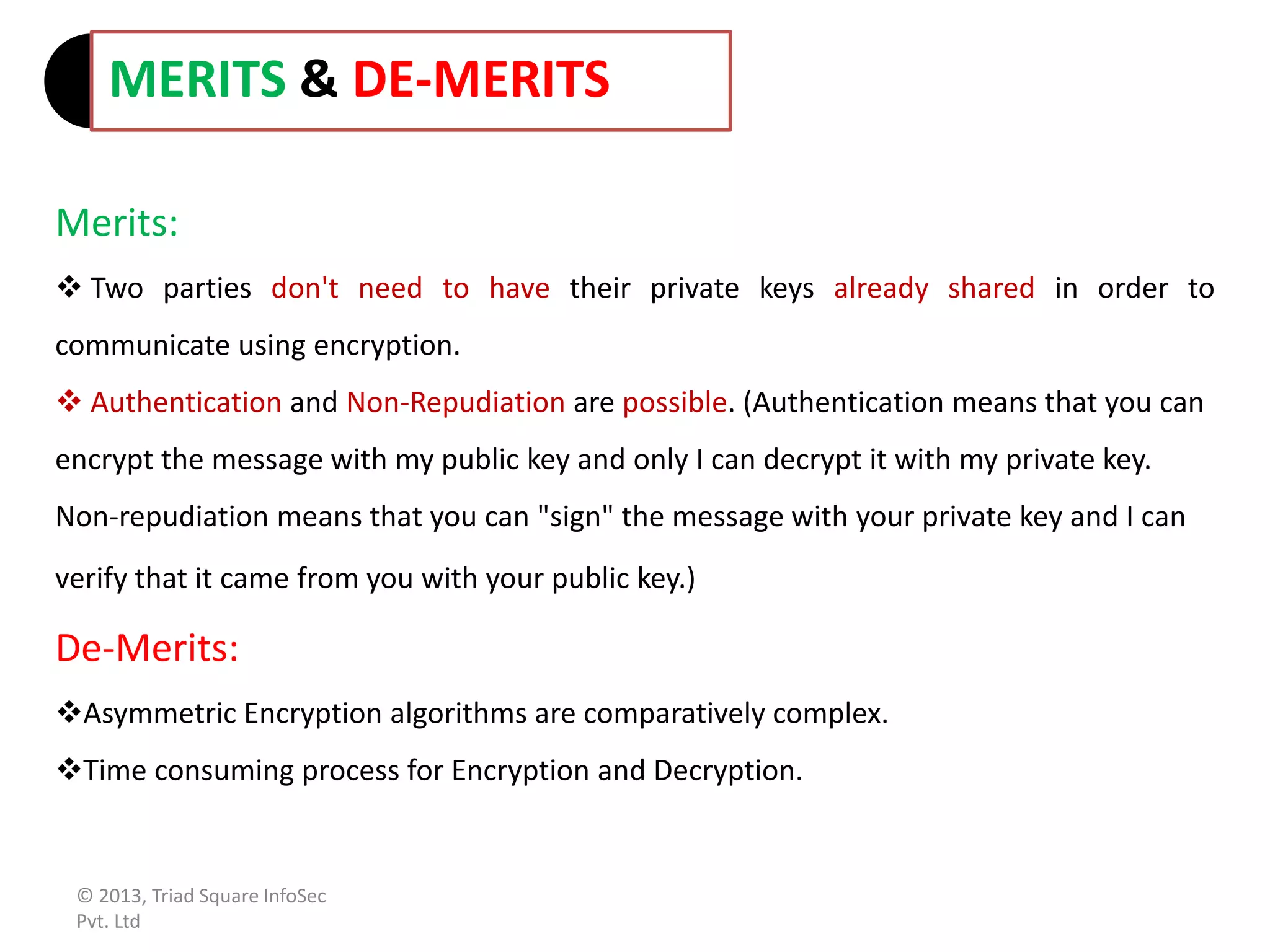 Merits:
 Two parties don't need to have their private keys already shared in order to
communicate using encryption.
 Authentication and Non-Repudiation are possible. (Authentication means that you can
encrypt the message with my public key and only I can decrypt it with my private key.
Non-repudiation means that you can "sign" the message with your private key and I can
verify that it came from you with your public key.)
De-Merits:
Asymmetric Encryption algorithms are comparatively complex.
Time consuming process for Encryption and Decryption.
MERITS & DE-MERITS
© 2013, Triad Square InfoSec
Pvt. Ltd
 