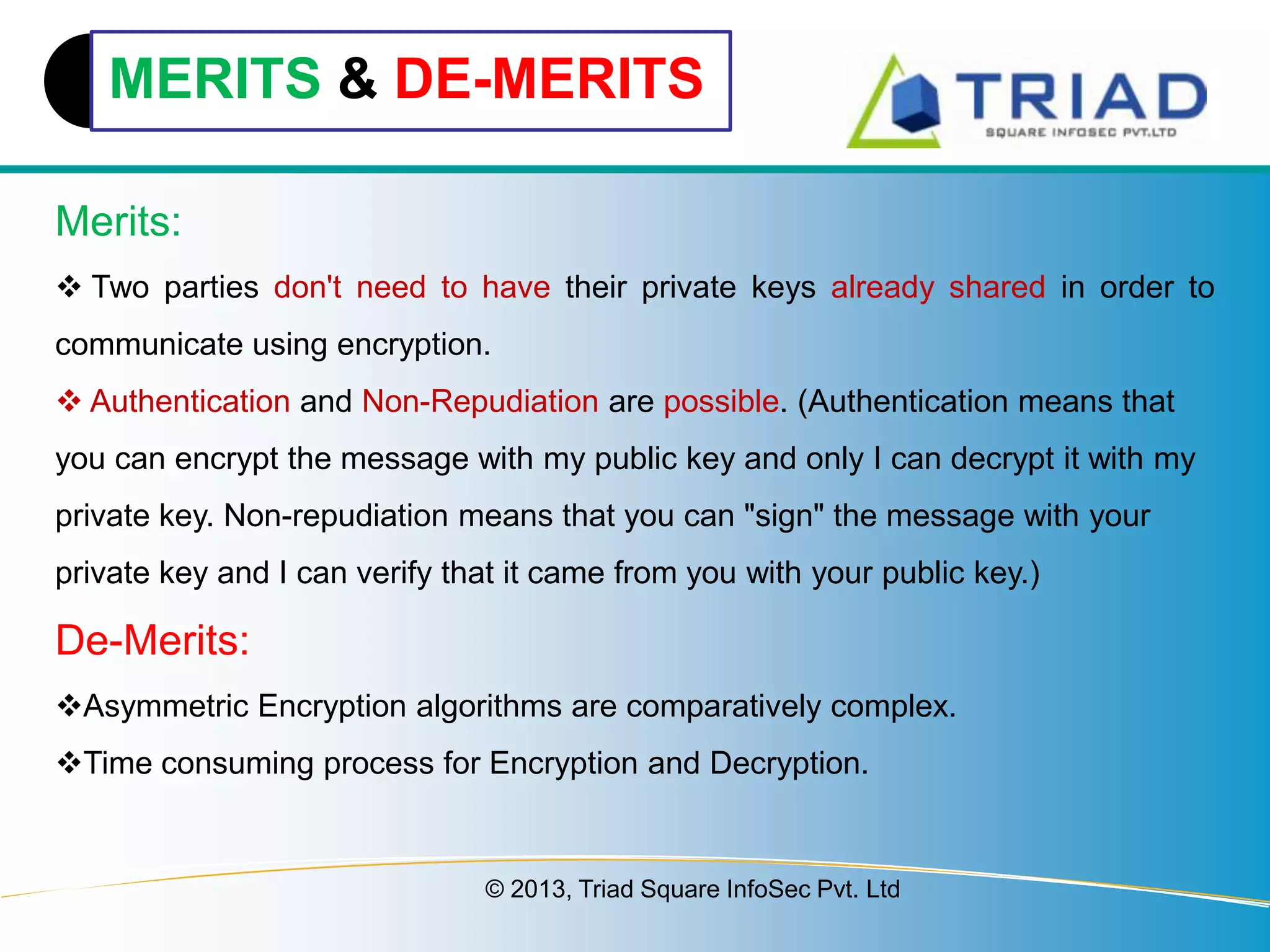 MERITS & DE-MERITS
Merits:
 Two parties don't need to have their private keys already shared in order to
communicate using encryption.
 Authentication and Non-Repudiation are possible. (Authentication means that
you can encrypt the message with my public key and only I can decrypt it with my
private key. Non-repudiation means that you can "sign" the message with your

private key and I can verify that it came from you with your public key.)

De-Merits:
Asymmetric Encryption algorithms are comparatively complex.
Time consuming process for Encryption and Decryption.

© 2013, Triad Square InfoSec Pvt. Ltd

 