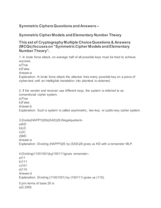 Symmetric CiphersQuestions and Answers –
Symmetric CipherModels and Elementary Number Theory
This set of CryptographyMultiple ChoiceQuestions & Answers
(MCQs)focuseson “SymmetricCipher Models and Elementary
Number Theory”.
1. In brute force attack, on average half of all possible keys must be tried to achieve
success.
a)True
b)False
Answer:a
Explanation: In brute force attack the attacker tries every possible key on a piece of
cipher-text until an intelligible translation into plaintext is obtained.
2. If the sender and receiver use different keys, the system is referred to as
conventional cipher system.
a)True
b)False
Answer:b
Explanation: Such a system is called asymmetric, two-key, or public-key cipher system.
3.Divide(HAPPY)26b(SAD)26.Wegetquotient–
a)KD
b)LD
c)JC
d)MC
Answer:a
Explanation: Dividing (HAPPY)26 by (SAD)26 gives us KD with a remainder MLP.
4.Dividing(11001001)by(100111)gives remainder–
a)11
b)111
c)101
d)110
Answer:d
Explanation: Dividing (11001001) by (100111) gives us (110).
5.piin terms of base 26 is
a)C.DRS
 