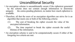 Unconditional Security
• An encryption scheme is unconditionally secure if the ciphertext generated
by the scheme does not contain enough information to determine
uniquely the corres-ponding plaintext, no matter how much ciphertext is
available.
• Therefore, all that the users of an encryption algorithm can strive for is an
algorithm that meets one or both of the following criteria:
(1) The cost of breaking the cipher exceeds the value of the
encrypted information.
(2) The time required to break the cipher exceeds the useful
lifetime of the information.
• An encryption scheme is said to be computationally secure if either of the
foregoing two criteria are met.
 