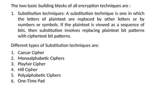 The two basic building blocks of all encryption techniques are :
1. Substitution techniques: A substitution technique is one in which
the letters of plaintext are replaced by other letters or by
numbers or symbols. If the plaintext is viewed as a sequence of
bits, then substitution involves replacing plaintext bit patterns
with ciphertext bit patterns.
Different types of Substitution techniques are:
1. Caesar Cipher
2. Monoalphabetic Ciphers
3. Playfair Cipher
4. Hill Cipher
5. Polyalphabetic Ciphers
6. One-Time Pad
 