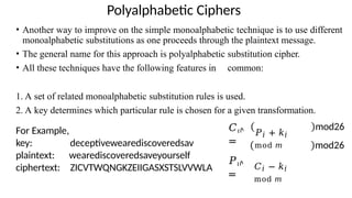 Polyalphabetic Ciphers
• Another way to improve on the simple monoalphabetic technique is to use different
monoalphabetic substitutions as one proceeds through the plaintext message.
• The general name for this approach is polyalphabetic substitution cipher.
• All these techniques have the following features in common:
1. A set of related monoalphabetic substitution rules is used.
2. A key determines which particular rule is chosen for a given transformation.
For Example,
key: deceptivewearediscoveredsav
plaintext:
ciphertext:
wearediscoveredsaveyourself
ZICVTWQNGKZEIIGASXSTSLVVWLA
𝐶𝜄ሶ
=
𝑃𝜄ሶ
=
𝑃𝑖 + 𝑘𝑖
mod 𝑚
𝐶𝑖 − 𝑘𝑖
mod 𝑚
mod26
mod26
 