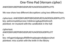 One-Time Pad (Vernam cipher)
ANKYODKYUREPFJBYOJDSPLREYIUNOFDOIUERFPLUYTS
We now show two different decryptions using two different keys:
ciphertext: ANKYODKYUREPFJBYOJDSPLREYIUNOFDOIUERFPLUYTS
key: pxlmvmsydofuyrvzwc tnlebnecvgdupahfzzlmnyih
plaintext: mr mustard with the candlestick in the hall
ciphertext:
ANKYODKYUREPFJBYOJDSPLREYIUNOFDOIUERFPLUYT
S
key: mfugpmiydgaxgoufhklllmhsqdqogtewbqfgyovuhwt
plaintext: miss scarlet with the knife in the library
 