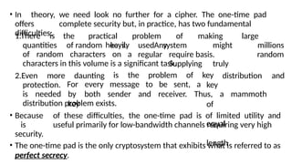 • In theory, we need look no further for a cipher. The one-time pad
offers complete security but, in practice, has two fundamental
difficulties:
1.There is the practical problem of making large
quantities of random keys. Any
heavily
of random characters on a
used
regular
system might
require basis.
Supplying truly
millions
random
characters in this volume is a significant task.
2.Even more daunting distribution and
protection.
is the problem of key
key
of
equal
length
is needed
For every message to be sent, a
by both sender and receiver. Thus, a mammoth
key
distribution problem exists.
• Because of these difficulties, the one-time pad is of limited utility and
is useful primarily for low-bandwidth channels requiring very high
security.
• The one-time pad is the only cryptosystem that exhibits what is referred to as
perfect secrecy.
 