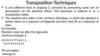 Transposition Techniques
 A very different kind of mapping is achieved by performing some sort of
permutation on the plaintext letters. This technique is referred to as a
transposition cipher.
 The simplest such cipher is the rail fence technique, in which the plaintext is
written down as a sequence of diagonals and then read off as a sequence of
rows.
For Example,
Plaintext: meet me after the toga party
rail fence of depth: 2
m e m a t r h t g p r y
e t e f e t e o a a t
The encrypted
message is:
 
