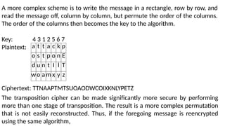 A more complex scheme is to write the message in a rectangle, row by row, and
read the message off, column by column, but permute the order of the columns.
The order of the columns then becomes the key to the algorithm.
Key: 4 3 1 2 5 6 7
Plaintext: a t t a c k p
o s t p o n E
d u n t I l T
wo am x y z
Ciphertext: TTNAAPTMTSUOAODWCOIXKNLYPETZ
The transposition cipher can be made significantly more secure by performing
more than one stage of transposition. The result is a more complex permutation
that is not easily reconstructed. Thus, if the foregoing message is reencrypted
using the same algorithm,
 