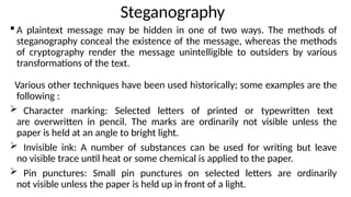 Steganography
 A plaintext message may be hidden in one of two ways. The methods of
steganography conceal the existence of the message, whereas the methods
of cryptography render the message unintelligible to outsiders by various
transformations of the text.
Various other techniques have been used historically; some examples are the
following :
 Character marking: Selected letters of printed or typewritten text
are overwritten in pencil. The marks are ordinarily not visible unless the
paper is held at an angle to bright light.
 Invisible ink: A number of substances can be used for writing but leave
no visible trace until heat or some chemical is applied to the paper.
 Pin punctures: Small pin punctures on selected letters are ordinarily
not visible unless the paper is held up in front of a light.
 