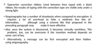  Typewriter correction ribbon: Used between lines typed with a black
ribbon, the results of typing with the correction tape are visible only under a
strong light.
• Steganography has a number of drawbacks when compared to encryption. It
requires a lot of overhead to hide a relatively few bits of
information, although using a scheme like that proposed in the
preceding paragraph may make it more effective.
• Also, once the system is discovered, it becomes virtually worthless. This
problem, too, can be overcome if the insertion method depends on
some sort of key.
• Alternatively, a message can be first encrypted and then hidden
using steganography.
 