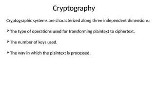 Cryptography
Cryptographic systems are characterized along three independent dimensions:
The type of operations used for transforming plaintext to ciphertext.
The number of keys used.
The way in which the plaintext is processed.
 
