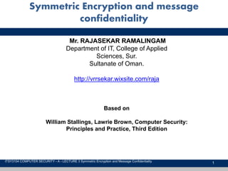 1
Symmetric Encryption and message
confidentiality
ITSY3104 COMPUTER SECURITY - A - LECTURE 3 Symmetric Encryption and Message Confidentiality
Mr. RAJASEKAR RAMALINGAM
Department of IT, College of Applied
Sciences, Sur.
Sultanate of Oman.
http://vrrsekar.wixsite.com/raja
Based on
William Stallings, Lawrie Brown, Computer Security:
Principles and Practice, Third Edition
 