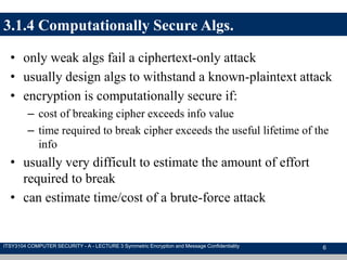 3.1.4 Computationally Secure Algs.
• only weak algs fail a ciphertext-only attack
• usually design algs to withstand a known-plaintext attack
• encryption is computationally secure if:
– cost of breaking cipher exceeds info value
– time required to break cipher exceeds the useful lifetime of the
info
• usually very difficult to estimate the amount of effort
required to break
• can estimate time/cost of a brute-force attack
6ITSY3104 COMPUTER SECURITY - A - LECTURE 3 Symmetric Encryption and Message Confidentiality
 