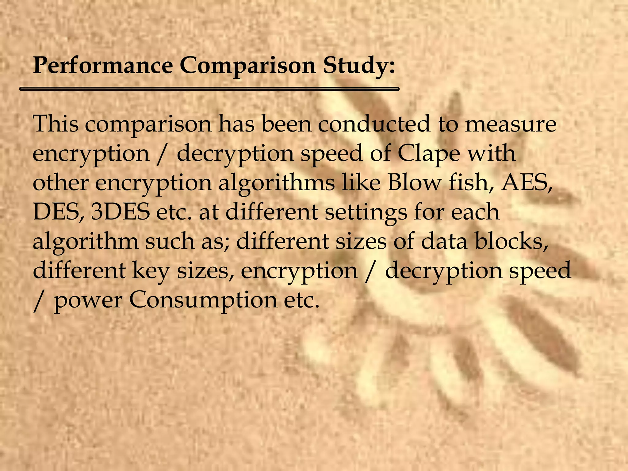 Performance Comparison Study:
This comparison has been conducted to measure
encryption / decryption speed of Clape with
other encryption algorithms like Blow fish, AES,
DES, 3DES etc. at different settings for each
algorithm such as; different sizes of data blocks,
different key sizes, encryption / decryption speed
/ power Consumption etc.
 