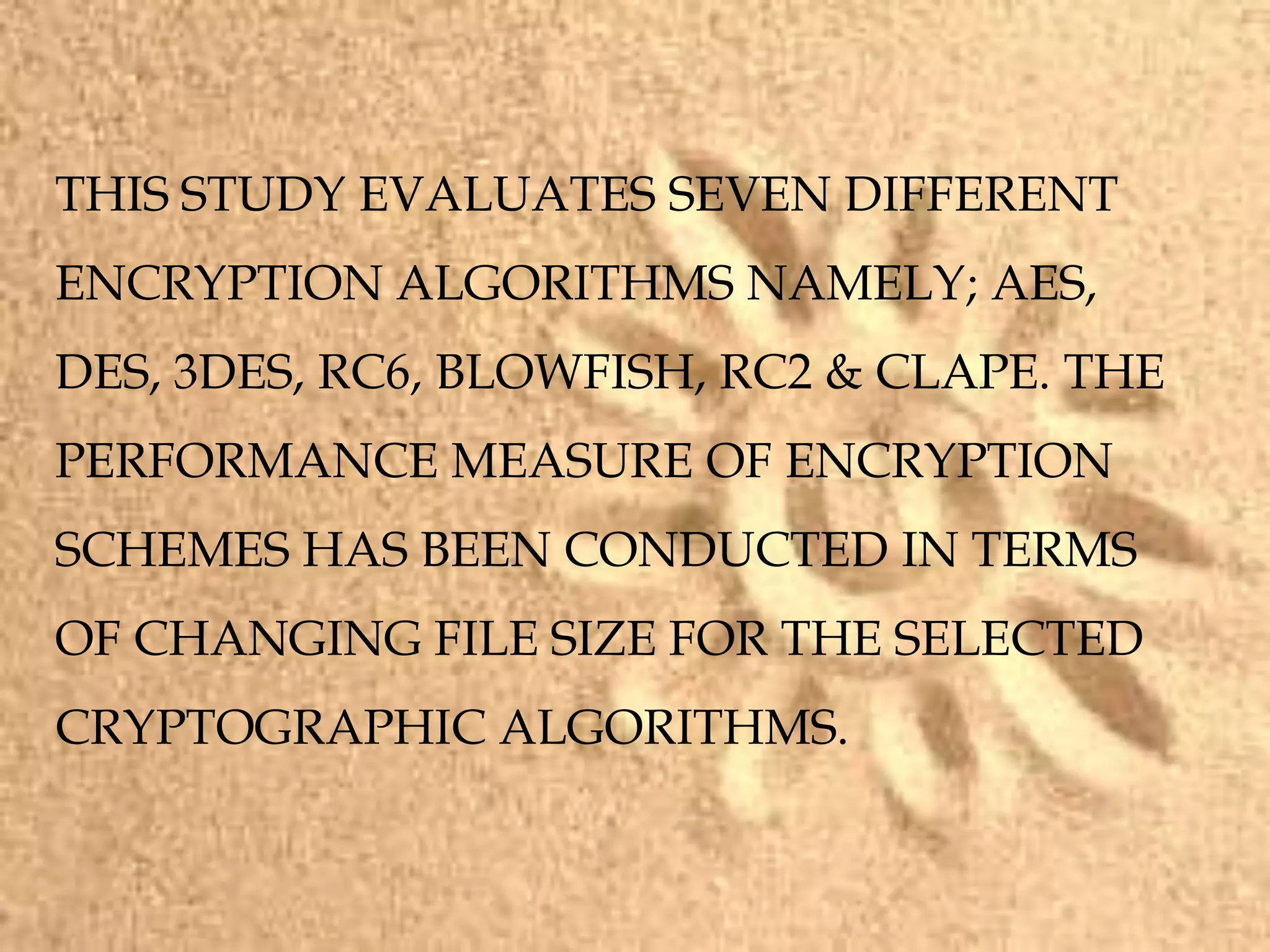 THIS STUDY EVALUATES SEVEN DIFFERENT
ENCRYPTION ALGORITHMS NAMELY; AES,
DES, 3DES, RC6, BLOWFISH, RC2 & CLAPE. THE
PERFORMANCE MEASURE OF ENCRYPTION
SCHEMES HAS BEEN CONDUCTED IN TERMS
OF CHANGING FILE SIZE FOR THE SELECTED
CRYPTOGRAPHIC ALGORITHMS.
 