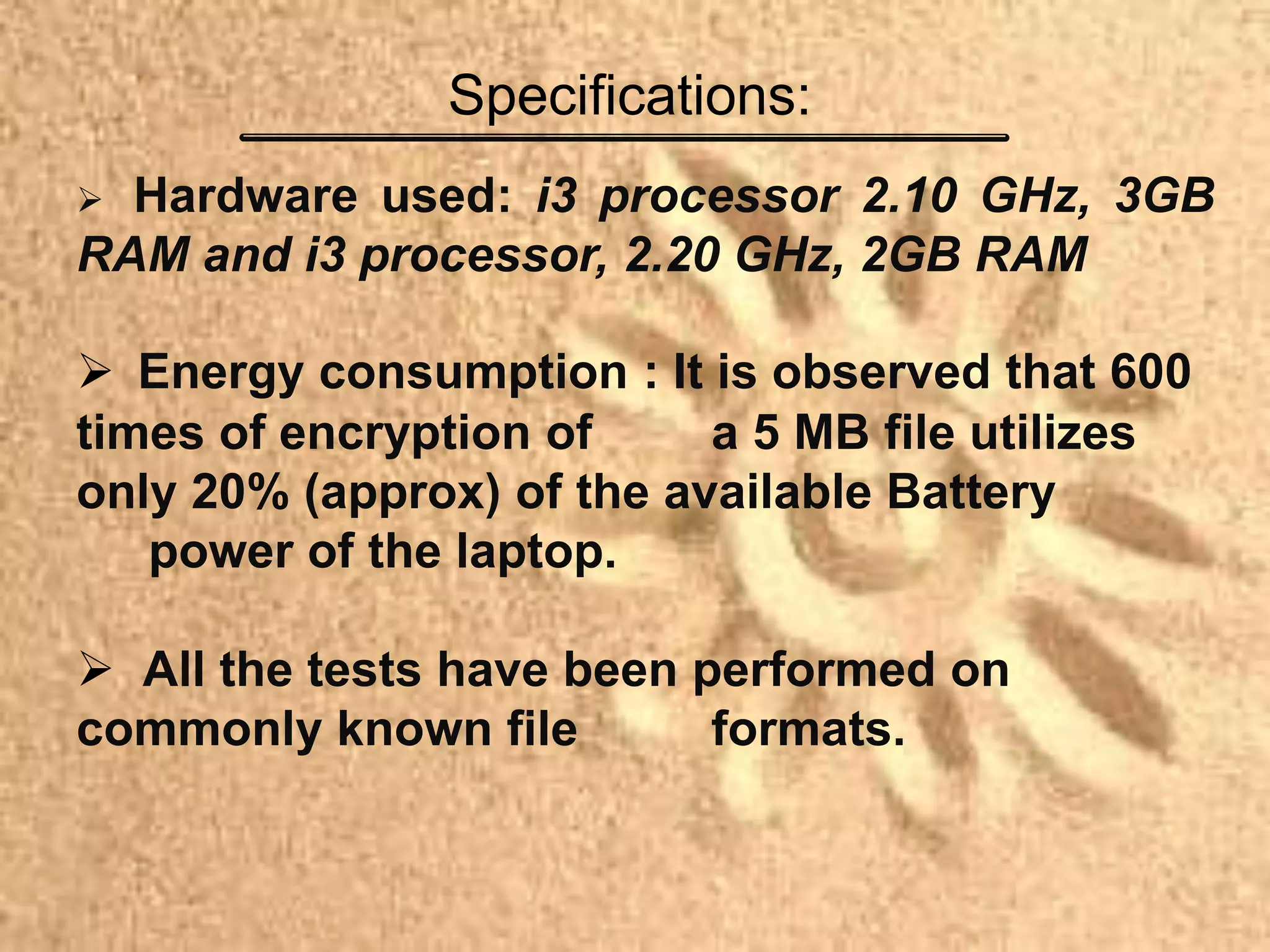  Hardware used: i3 processor 2.10 GHz, 3GB
RAM and i3 processor, 2.20 GHz, 2GB RAM
 Energy consumption : It is observed that 600
times of encryption of a 5 MB file utilizes
only 20% (approx) of the available Battery
power of the laptop.
 All the tests have been performed on
commonly known file formats.
Specifications:
 