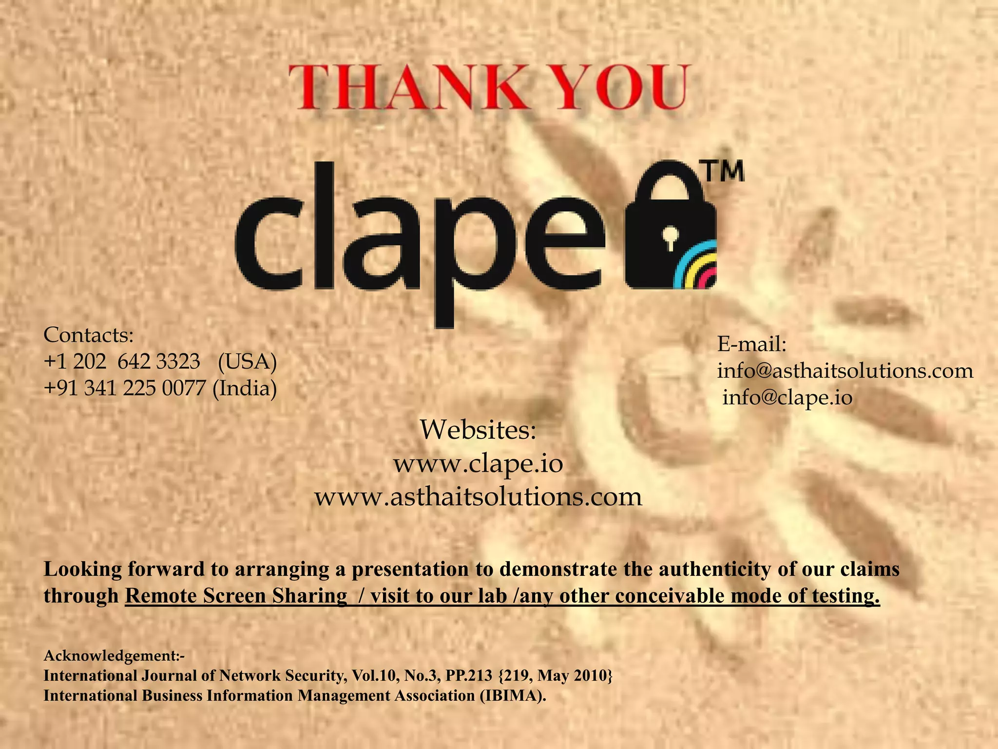 Acknowledgement:-
International Journal of Network Security, Vol.10, No.3, PP.213 {219, May 2010}
International Business Information Management Association (IBIMA).
Looking forward to arranging a presentation to demonstrate the authenticity of our claims
through Remote Screen Sharing / visit to our lab /any other conceivable mode of testing.
Websites:
www.clape.io
www.asthaitsolutions.com
Contacts:
+1 202 642 3323 (USA)
+91 341 225 0077 (India)
E-mail:
info@asthaitsolutions.com
info@clape.io
 