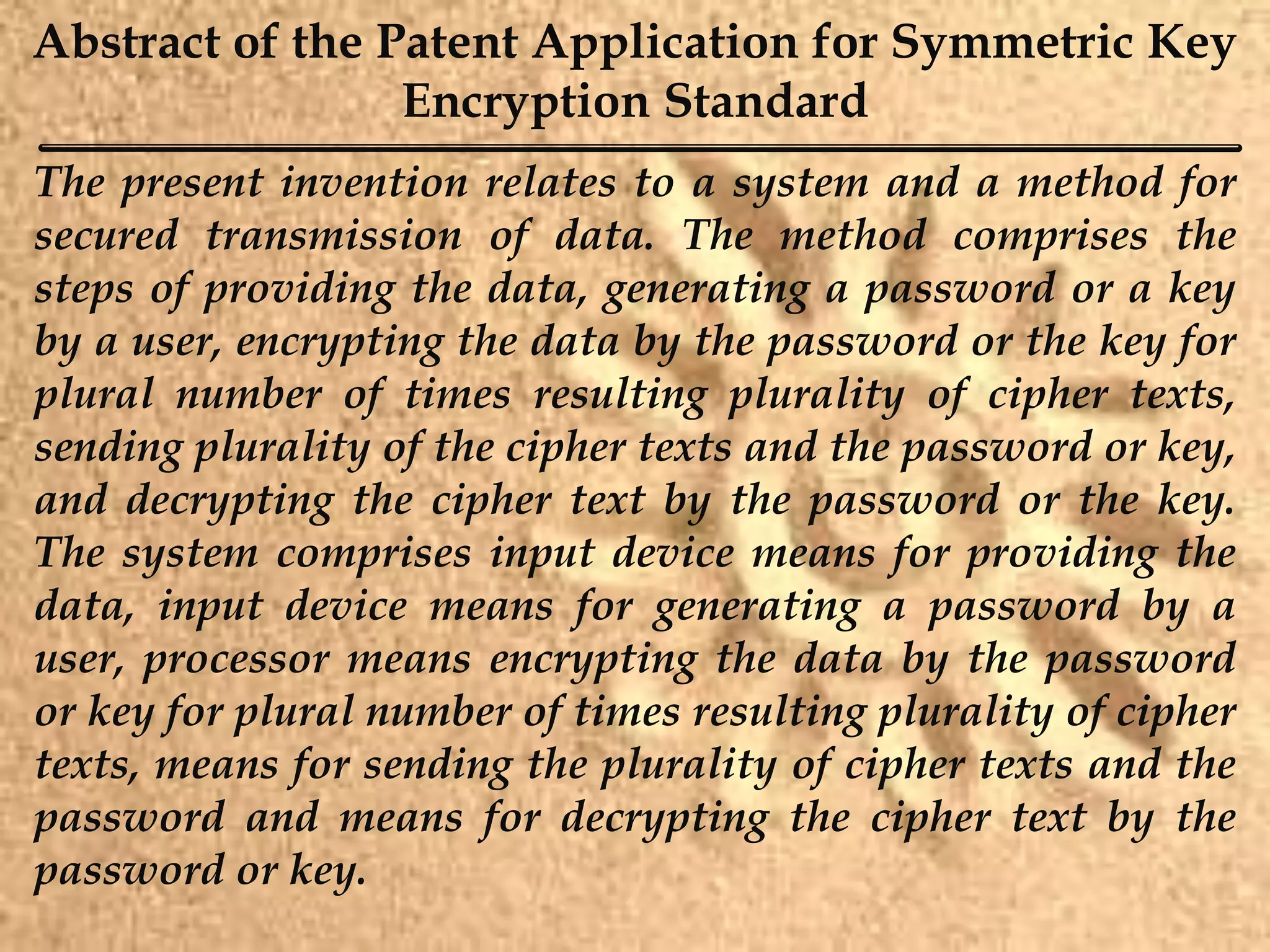 Abstract of the Patent Application for Symmetric Key
Encryption Standard
The present invention relates to a system and a method for
secured transmission of data. The method comprises the
steps of providing the data, generating a password or a key
by a user, encrypting the data by the password or the key for
plural number of times resulting plurality of cipher texts,
sending plurality of the cipher texts and the password or key,
and decrypting the cipher text by the password or the key.
The system comprises input device means for providing the
data, input device means for generating a password by a
user, processor means encrypting the data by the password
or key for plural number of times resulting plurality of cipher
texts, means for sending the plurality of cipher texts and the
password and means for decrypting the cipher text by the
password or key.
 