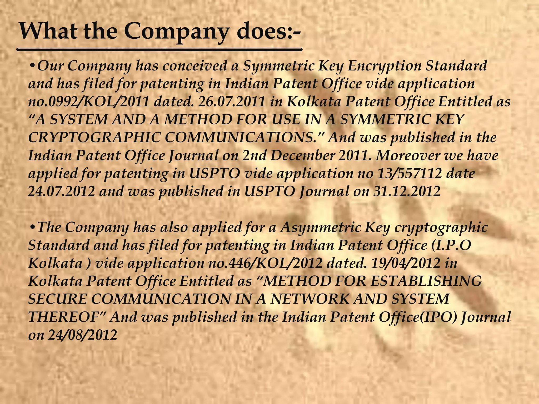 What the Company does:-
•Our Company has conceived a Symmetric Key Encryption Standard
and has filed for patenting in Indian Patent Office vide application
no.0992/KOL/2011 dated. 26.07.2011 in Kolkata Patent Office Entitled as
“A SYSTEM AND A METHOD FOR USE IN A SYMMETRIC KEY
CRYPTOGRAPHIC COMMUNICATIONS.” And was published in the
Indian Patent Office Journal on 2nd December 2011. Moreover we have
applied for patenting in USPTO vide application no 13/557112 date
24.07.2012 and was published in USPTO Journal on 31.12.2012
•The Company has also applied for a Asymmetric Key cryptographic
Standard and has filed for patenting in Indian Patent Office (I.P.O
Kolkata ) vide application no.446/KOL/2012 dated. 19/04/2012 in
Kolkata Patent Office Entitled as “METHOD FOR ESTABLISHING
SECURE COMMUNICATION IN A NETWORK AND SYSTEM
THEREOF” And was published in the Indian Patent Office(IPO) Journal
on 24/08/2012
 