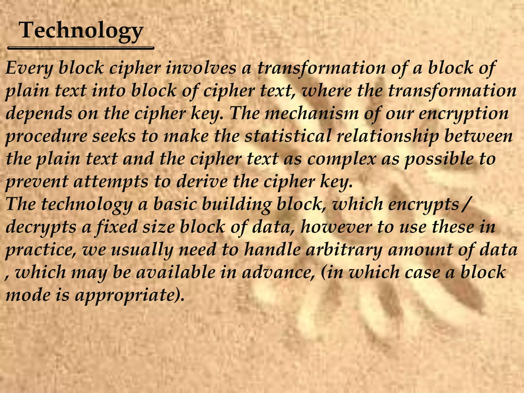 Technology
Every block cipher involves a transformation of a block of
plain text into block of cipher text, where the transformation
depends on the cipher key. The mechanism of our encryption
procedure seeks to make the statistical relationship between
the plain text and the cipher text as complex as possible to
prevent attempts to derive the cipher key.
The technology a basic building block, which encrypts /
decrypts a fixed size block of data, however to use these in
practice, we usually need to handle arbitrary amount of data
, which may be available in advance, (in which case a block
mode is appropriate).
 