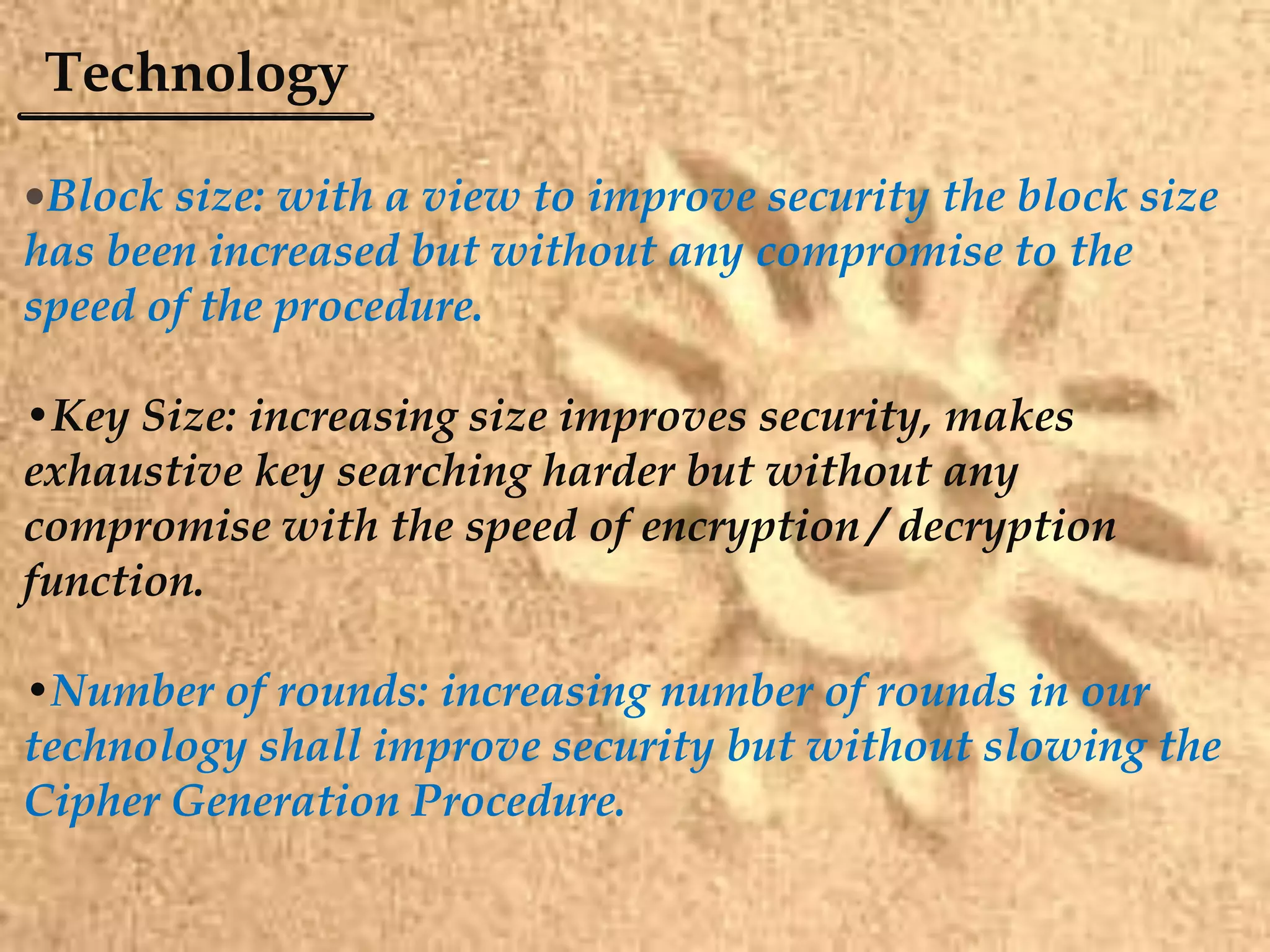 Technology
•Block size: with a view to improve security the block size
has been increased but without any compromise to the
speed of the procedure.
•Key Size: increasing size improves security, makes
exhaustive key searching harder but without any
compromise with the speed of encryption / decryption
function.
•Number of rounds: increasing number of rounds in our
technology shall improve security but without slowing the
Cipher Generation Procedure.
 