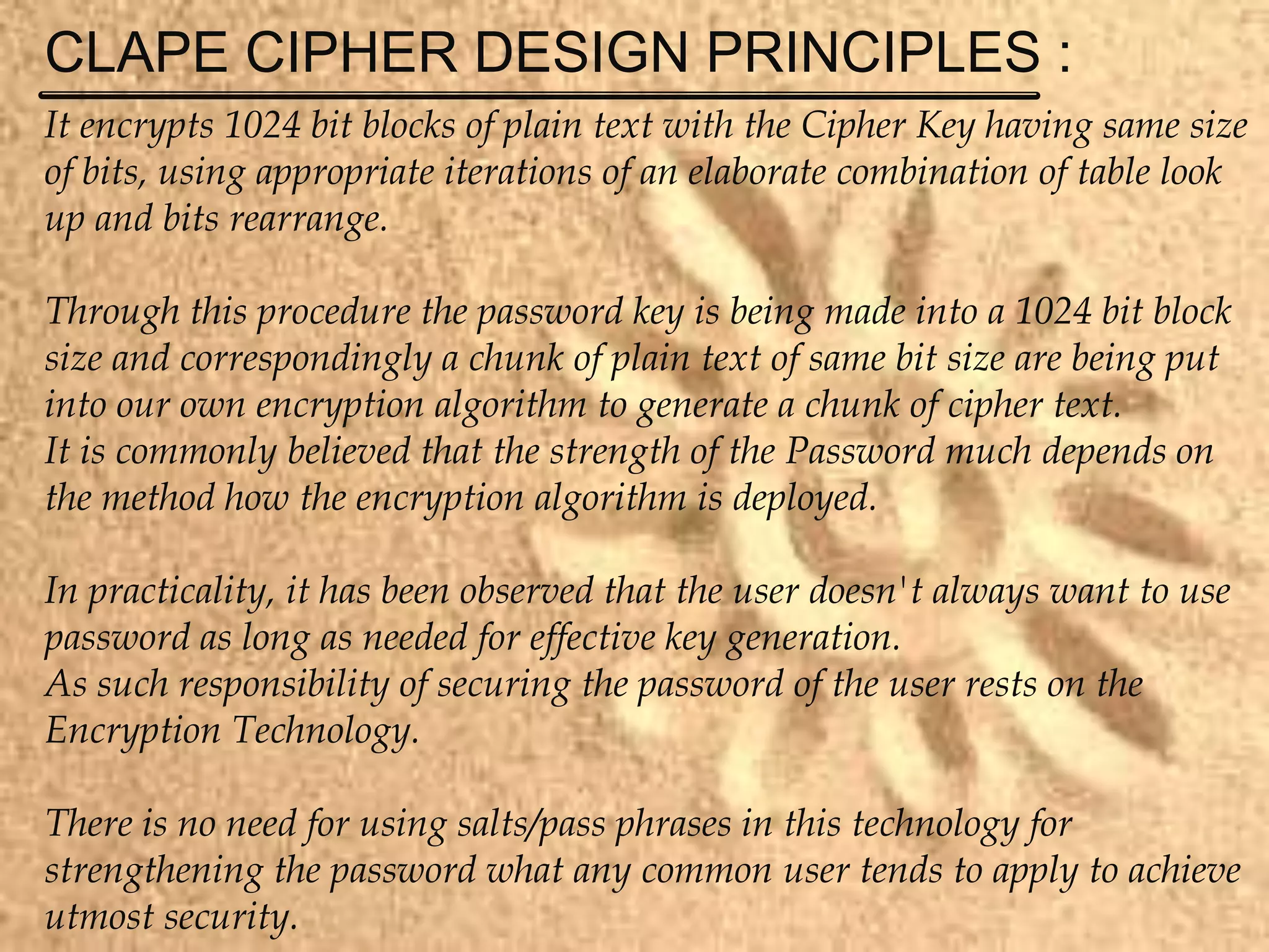 CLAPE CIPHER DESIGN PRINCIPLES :
It encrypts 1024 bit blocks of plain text with the Cipher Key having same size
of bits, using appropriate iterations of an elaborate combination of table look
up and bits rearrange.
Through this procedure the password key is being made into a 1024 bit block
size and correspondingly a chunk of plain text of same bit size are being put
into our own encryption algorithm to generate a chunk of cipher text.
It is commonly believed that the strength of the Password much depends on
the method how the encryption algorithm is deployed.
In practicality, it has been observed that the user doesn't always want to use
password as long as needed for effective key generation.
As such responsibility of securing the password of the user rests on the
Encryption Technology.
There is no need for using salts/pass phrases in this technology for
strengthening the password what any common user tends to apply to achieve
utmost security.
 