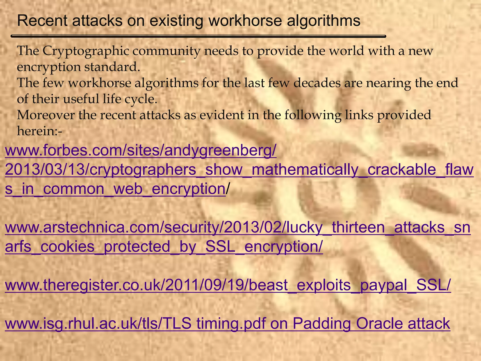 The Cryptographic community needs to provide the world with a new
encryption standard.
The few workhorse algorithms for the last few decades are nearing the end
of their useful life cycle.
Moreover the recent attacks as evident in the following links provided
herein:-
www.forbes.com/sites/andygreenberg/
2013/03/13/cryptographers_show_mathematically_crackable_flaw
s_in_common_web_encryption/
www.arstechnica.com/security/2013/02/lucky_thirteen_attacks_sn
arfs_cookies_protected_by_SSL_encryption/
www.theregister.co.uk/2011/09/19/beast_exploits_paypal_SSL/
www.isg.rhul.ac.uk/tls/TLS timing.pdf on Padding Oracle attack
Recent attacks on existing workhorse algorithms
 