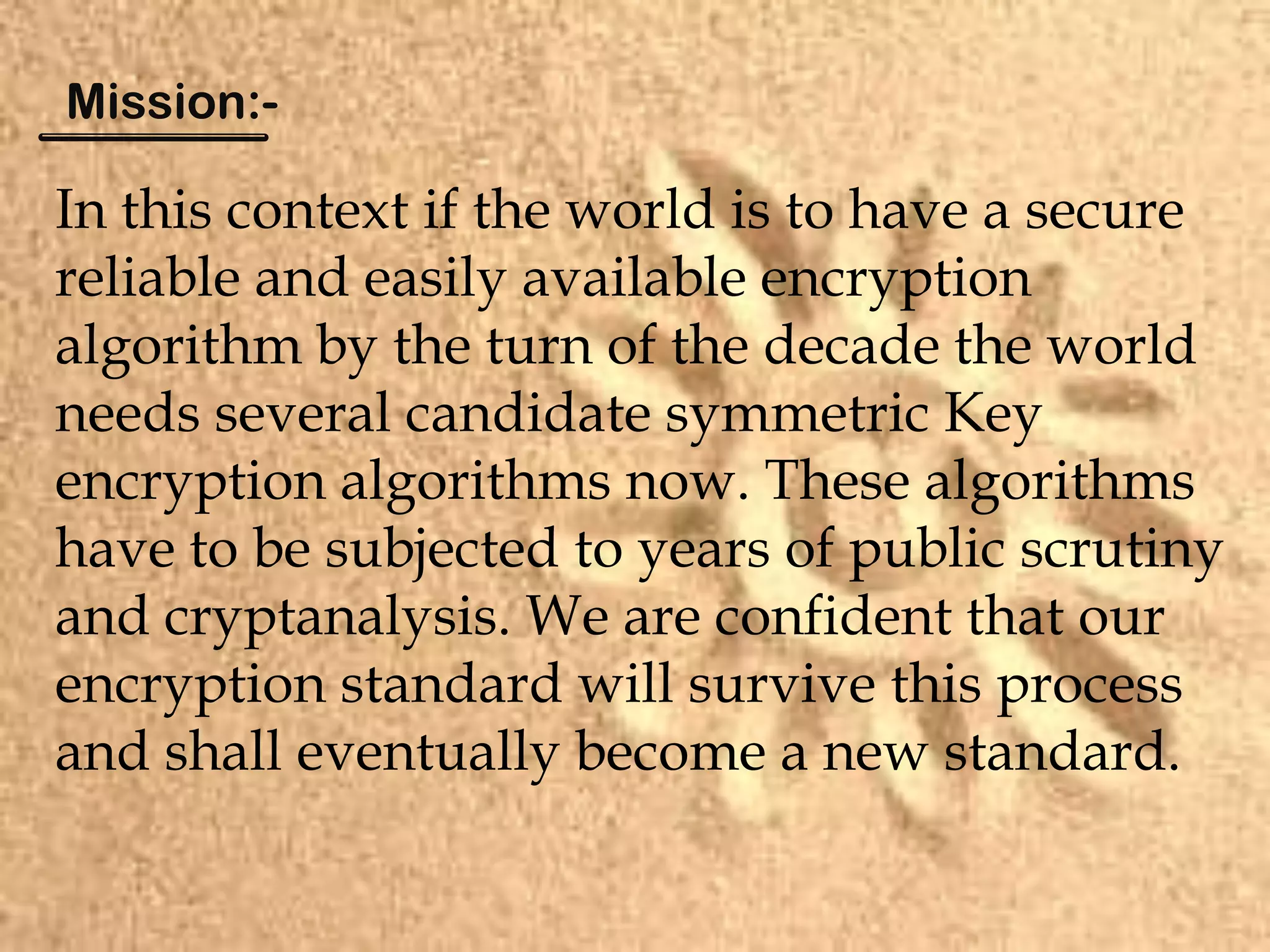 In this context if the world is to have a secure
reliable and easily available encryption
algorithm by the turn of the decade the world
needs several candidate symmetric Key
encryption algorithms now. These algorithms
have to be subjected to years of public scrutiny
and cryptanalysis. We are confident that our
encryption standard will survive this process
and shall eventually become a new standard.
Mission:-
 