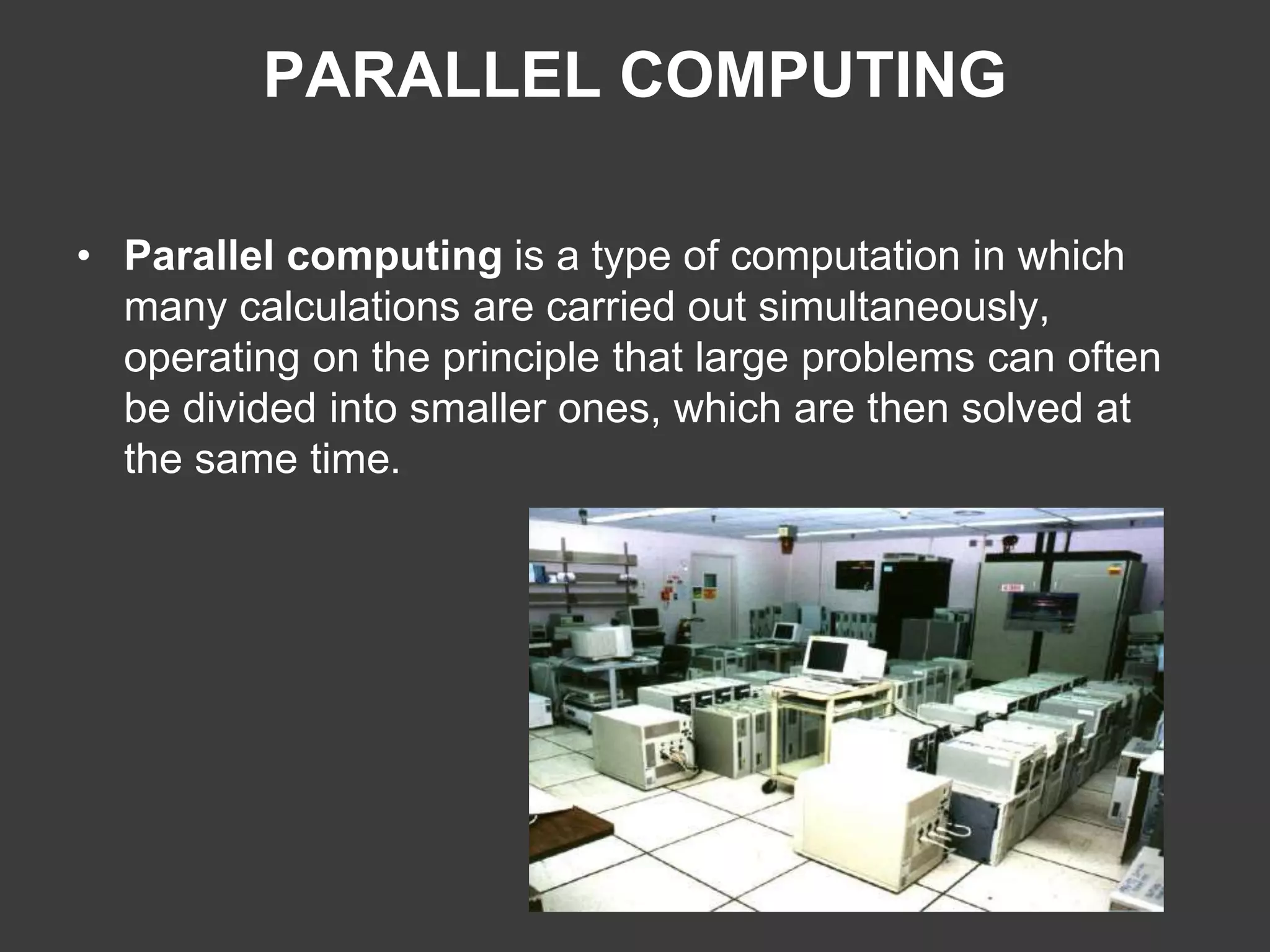 PARALLEL COMPUTING
• Parallel computing is a type of computation in which
many calculations are carried out simultaneously,
operating on the principle that large problems can often
be divided into smaller ones, which are then solved at
the same time.