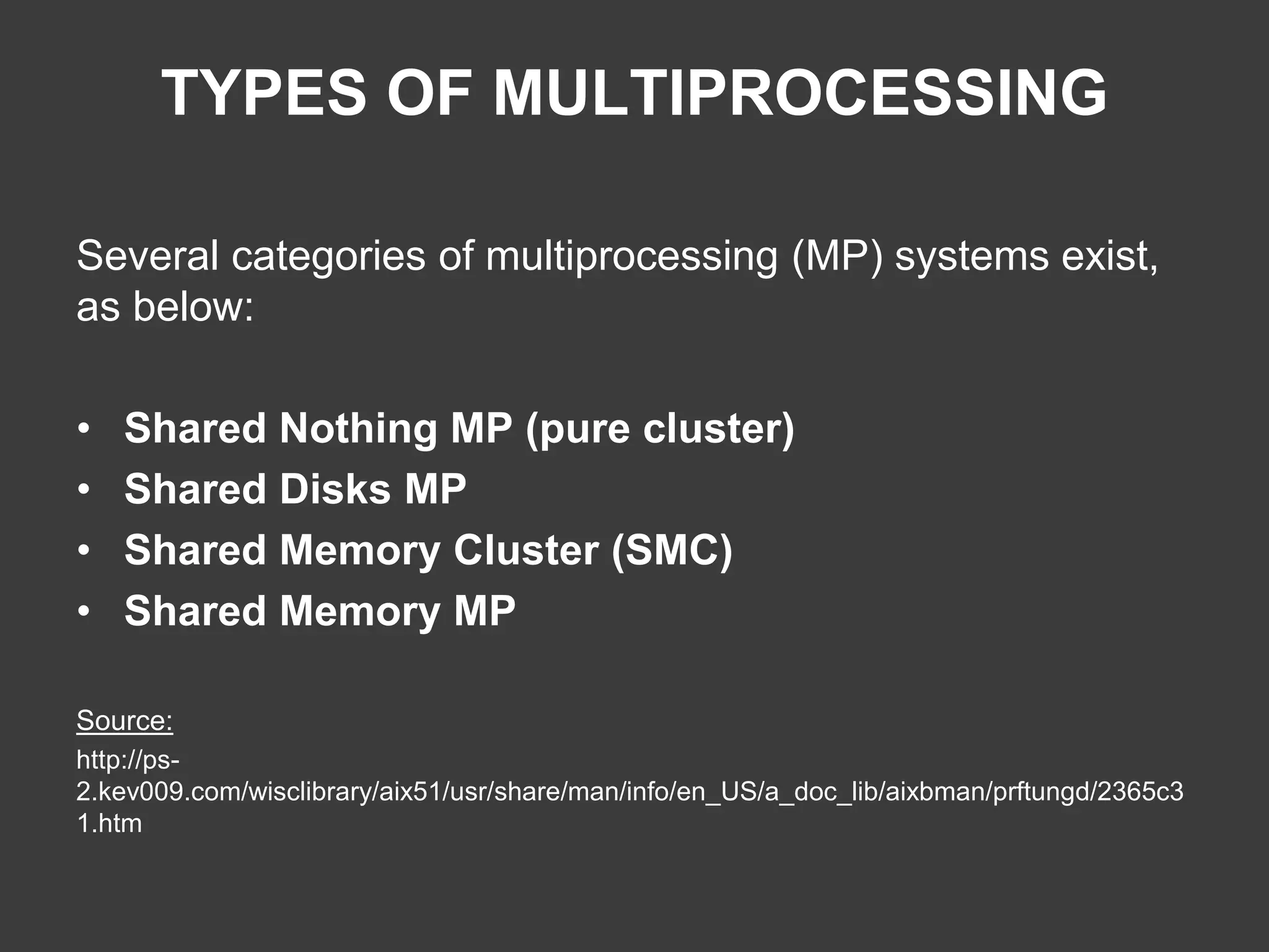 TYPES OF MULTIPROCESSING
Several categories of multiprocessing (MP) systems exist,
as below:
• Shared Nothing MP (pure cluster)
• Shared Disks MP
• Shared Memory Cluster (SMC)
• Shared Memory MP
Source:
http://ps-
2.kev009.com/wisclibrary/aix51/usr/share/man/info/en_US/a_doc_lib/aixbman/prftungd/2365c3
1.htm