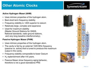 PAGE 14
Other Atomic Clocks
Active Hydrogen Maser (AHM)
 Uses intrinsic properties of the hydrogen atom.
 Best short term frequency stability
 Frequency stability is ~40X superior to cesium
 Relatively large, complex and expensive
 Used for maximum stability
(Master Ground Stations for GNSS,
National standards, radio ground stations,
and very long baseline interferrometry).
Passive Hydrogen Maser (PHM)
 Uses intrinsic properties of the hydrogen atom.
 The cavity is fed by an external 1420 MHz frequency
(passive vs. active) that is tuned to produce the maximum
output in the cavity.
 Frequency stability comparable to lower Cesium
 H2 replenishment after 4-6 years.
 Passive Maser show frequency aging behavior,
therefore is not a good standalone PRS
 