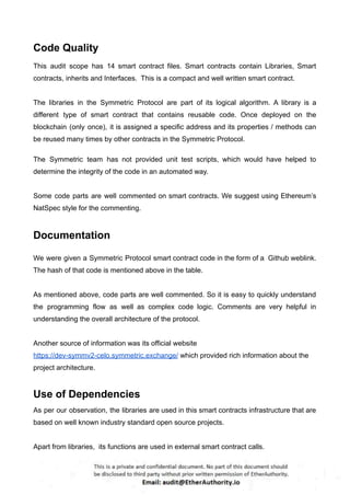 Code Quality
This audit scope has 14 smart contract files. Smart contracts contain Libraries, Smart
contracts, inherits and Interfaces. This is a compact and well written smart contract.
The libraries in the Symmetric Protocol are part of its logical algorithm. A library is a
different type of smart contract that contains reusable code. Once deployed on the
blockchain (only once), it is assigned a specific address and its properties / methods can
be reused many times by other contracts in the Symmetric Protocol.
The Symmetric team has not provided unit test scripts, which would have helped to
determine the integrity of the code in an automated way.
Some code parts are well commented on smart contracts. We suggest using Ethereum’s
NatSpec style for the commenting.
Documentation
We were given a Symmetric Protocol smart contract code in the form of a Github weblink.
The hash of that code is mentioned above in the table.
As mentioned above, code parts are well commented. So it is easy to quickly understand
the programming flow as well as complex code logic. Comments are very helpful in
understanding the overall architecture of the protocol.
Another source of information was its official website
https://dev-symmv2-celo.symmetric.exchange/ which provided rich information about the
project architecture.
Use of Dependencies
As per our observation, the libraries are used in this smart contracts infrastructure that are
based on well known industry standard open source projects.
Apart from libraries, its functions are used in external smart contract calls.
 