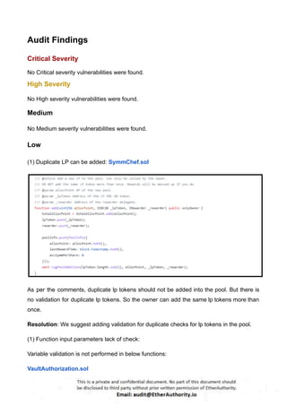 Audit Findings
Critical Severity
No Critical severity vulnerabilities were found.
High Severity
No High severity vulnerabilities were found.
Medium
No Medium severity vulnerabilities were found.
Low
(1) Duplicate LP can be added: SymmChef.sol
As per the comments, duplicate lp tokens should not be added into the pool. But there is
no validation for duplicate lp tokens. So the owner can add the same lp tokens more than
once.
Resolution: We suggest adding validation for duplicate checks for lp tokens in the pool.
(1) Function input parameters lack of check:
Variable validation is not performed in below functions:
VaultAuthorization.sol
 
