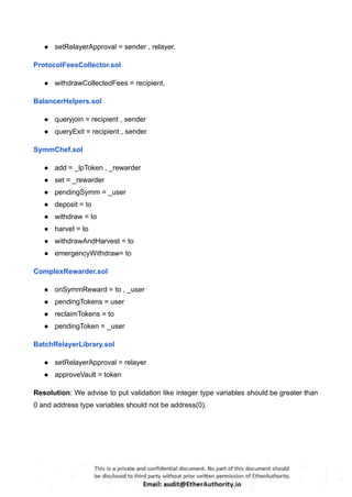● setRelayerApproval = sender , relayer.
ProtocolFeesCollector.sol
● withdrawCollectedFees = recipient.
BalancerHelpers.sol
● queryjoin = recipient , sender
● queryExit = recipient , sender
SymmChef.sol
● add = _lpToken , _rewarder
● set = _rewarder
● pendingSymm = _user
● deposit = to
● withdraw = to
● harvet = to
● withdrawAndHarvest = to
● emergencyWithdraw= to
ComplexRewarder.sol
● onSymmReward = to , _user
● pendingTokens = user
● reclaimTokens = to
● pendingToken = _user
BatchRelayerLibrary.sol
● setRelayerApproval = relayer
● approveVault = token
Resolution: We advise to put validation like integer type variables should be greater than
0 and address type variables should not be address(0).
 