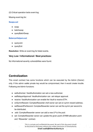 (2) Critical operation lacks event log:
Missing event log for:
Swaps.sol
● swap
● batchswap
● queryBatchSwap
BalancerHelpers.sol
● queryJoin
● queryExit
Resolution: Write an event log for listed events.
Very Low / Informational / Best practices:
No Informational severity vulnerabilities were found.
Centralization
This smart contract has some functions which can be executed by the Admin (Owner)
only. If the admin wallet private key would be compromised, then it would create trouble.
Following are Admin functions:
● setAuthorizer: VaultAuthorization can set a new authorizer.
● setRelayerApproval: VaultAuthorization can set relayer approval.
● receive: VaultAuthorization can enable the Vault to receive ETH.
● onSymmReward: ComplexRewarder chef owner can set on symm reward address.
● setRewardPerSecond: ComplexRewarder owner can set the symm per second to
be distributed.
● :add: ComplexRewarder owner can add a new LP to the pool.
● set: ComplexRewarder owner can update the given pool's SYMM allocation point
and `IRewarder` contract.
 