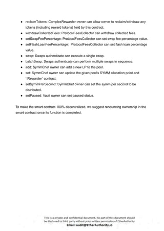 ● reclaimTokens: ComplexRewarder owner can allow owner to reclaim/withdraw any
tokens (including reward tokens) held by this contract.
● withdrawCollectedFees: ProtocolFeesCollector can withdraw collected fees.
● setSwapFeePercentage: ProtocolFeesCollector can set swap fee percentage value.
● setFlashLoanFeePercentage: ProtocolFeesCollector can set flash loan percentage
value.
● swap: Swaps authenticate can execute a single swap.
● batchSwap: Swaps authenticate can perform multiple swaps in sequence.
● add: SymmChef owner can add a new LP to the pool.
● set: SymmChef owner can update the given pool's SYMM allocation point and
`IRewarder` contract.
● setSymmPerSecond: SymmChef owner can set the symm per second to be
distributed.
● setPaused: Vault owner can set paused status.
To make the smart contract 100% decentralized, we suggest renouncing ownership in the
smart contract once its function is completed.
 