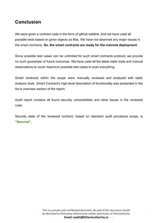 Conclusion
We were given a contract code in the form of github weblink. And we have used all
possible tests based on given objects as files. We have not observed any major issues in
the smart contracts. So, the smart contracts are ready for the mainnet deployment.
Since possible test cases can be unlimited for such smart contracts protocol, we provide
no such guarantee of future outcomes. We have used all the latest static tools and manual
observations to cover maximum possible test cases to scan everything.
Smart contracts within the scope were manually reviewed and analyzed with static
analysis tools. Smart Contract’s high-level description of functionality was presented in the
As-is overview section of the report.
Audit report contains all found security vulnerabilities and other issues in the reviewed
code.
Security state of the reviewed contract, based on standard audit procedure scope, is
“Secured”.
 