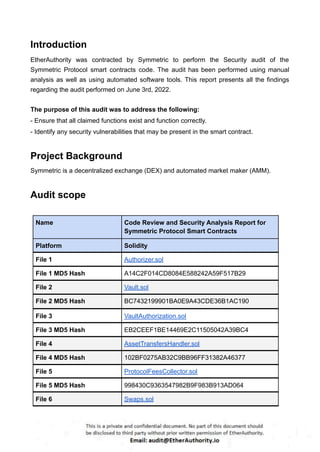 Introduction
EtherAuthority was contracted by Symmetric to perform the Security audit of the
Symmetric Protocol smart contracts code. The audit has been performed using manual
analysis as well as using automated software tools. This report presents all the findings
regarding the audit performed on June 3rd, 2022.
The purpose of this audit was to address the following:
- Ensure that all claimed functions exist and function correctly.
- Identify any security vulnerabilities that may be present in the smart contract.
Project Background
Symmetric is a decentralized exchange (DEX) and automated market maker (AMM).
Audit scope
Name Code Review and Security Analysis Report for
Symmetric Protocol Smart Contracts
Platform Solidity
File 1 Authorizer.sol
File 1 MD5 Hash A14C2F014CD8084E588242A59F517B29
File 2 Vault.sol
File 2 MD5 Hash BC7432199901BA0E9A43CDE36B1AC190
File 3 VaultAuthorization.sol
File 3 MD5 Hash EB2CEEF1BE14469E2C11505042A39BC4
File 4 AssetTransfersHandler.sol
File 4 MD5 Hash 102BF0275AB32C9BB96FF31382A46377
File 5 ProtocolFeesCollector.sol
File 5 MD5 Hash 998430C9363547982B9F983B913AD064
File 6 Swaps.sol
 