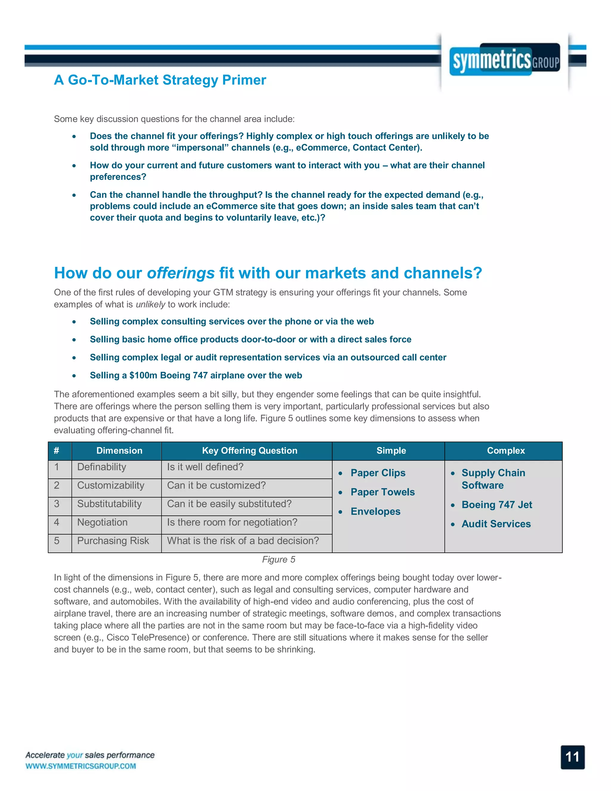A Go-To-Market Strategy Primer
11
Some key discussion questions for the channel area include:
 Does the channel fit your offerings? Highly complex or high touch offerings are unlikely to be
sold through more “impersonal” channels (e.g., eCommerce, Contact Center).
 How do your current and future customers want to interact with you – what are their channel
preferences?
 Can the channel handle the throughput? Is the channel ready for the expected demand (e.g.,
problems could include an eCommerce site that goes down; an inside sales team that can’t
cover their quota and begins to voluntarily leave, etc.)?
How do our offerings fit with our markets and channels?
One of the first rules of developing your GTM strategy is ensuring your offerings fit your channels. Some
examples of what is unlikely to work include:
 Selling complex consulting services over the phone or via the web
 Selling basic home office products door-to-door or with a direct sales force
 Selling complex legal or audit representation services via an outsourced call center
 Selling a $100m Boeing 747 airplane over the web
The aforementioned examples seem a bit silly, but they engender some feelings that can be quite insightful.
There are offerings where the person selling them is very important, particularly professional services but also
products that are expensive or that have a long life. Figure 5 outlines some key dimensions to assess when
evaluating offering-channel fit.
# Dimension Key Offering Question Simple Complex
1 Definability Is it well defined?
 Paper Clips
 Paper Towels
 Envelopes
 Supply Chain
Software
 Boeing 747 Jet
 Audit Services
2 Customizability Can it be customized?
3 Substitutability Can it be easily substituted?
4 Negotiation Is there room for negotiation?
5 Purchasing Risk What is the risk of a bad decision?
Figure 5
In light of the dimensions in Figure 5, there are more and more complex offerings being bought today over lower-
cost channels (e.g., web, contact center), such as legal and consulting services, computer hardware and
software, and automobiles. With the availability of high-end video and audio conferencing, plus the cost of
airplane travel, there are an increasing number of strategic meetings, software demos, and complex transactions
taking place where all the parties are not in the same room but may be face-to-face via a high-fidelity video
screen (e.g., Cisco TelePresence) or conference. There are still situations where it makes sense for the seller
and buyer to be in the same room, but that seems to be shrinking.
 