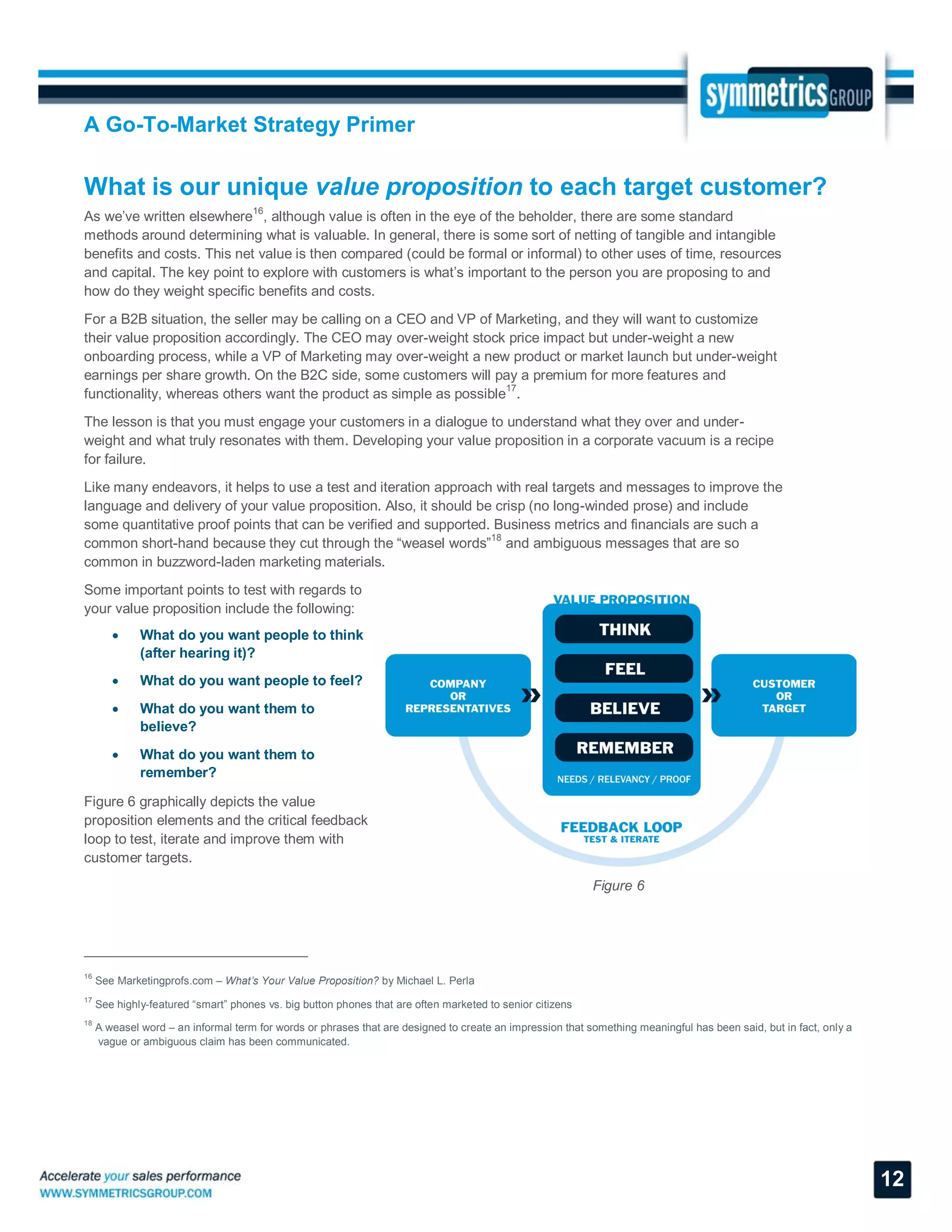 A Go-To-Market Strategy Primer
12
What is our unique value proposition to each target customer?
As we’ve written elsewhere16
, although value is often in the eye of the beholder, there are some standard
methods around determining what is valuable. In general, there is some sort of netting of tangible and intangible
benefits and costs. This net value is then compared (could be formal or informal) to other uses of time, resources
and capital. The key point to explore with customers is what’s important to the person you are proposing to and
how do they weight specific benefits and costs.
For a B2B situation, the seller may be calling on a CEO and VP of Marketing, and they will want to customize
their value proposition accordingly. The CEO may over-weight stock price impact but under-weight a new
onboarding process, while a VP of Marketing may over-weight a new product or market launch but under-weight
earnings per share growth. On the B2C side, some customers will pay a premium for more features and
functionality, whereas others want the product as simple as possible
17
.
The lesson is that you must engage your customers in a dialogue to understand what they over and under-
weight and what truly resonates with them. Developing your value proposition in a corporate vacuum is a recipe
for failure.
Like many endeavors, it helps to use a test and iteration approach with real targets and messages to improve the
language and delivery of your value proposition. Also, it should be crisp (no long-winded prose) and include
some quantitative proof points that can be verified and supported. Business metrics and financials are such a
common short-hand because they cut through the “weasel words”
18
and ambiguous messages that are so
common in buzzword-laden marketing materials.
Some important points to test with regards to
your value proposition include the following:
 What do you want people to think
(after hearing it)?
 What do you want people to feel?
 What do you want them to
believe?
 What do you want them to
remember?
Figure 6 graphically depicts the value
proposition elements and the critical feedback
loop to test, iterate and improve them with
customer targets.
Figure 6
16
See Marketingprofs.com – What’s Your Value Proposition? by Michael L. Perla
17
See highly-featured “smart” phones vs. big button phones that are often marketed to senior citizens
18
A weasel word – an informal term for words or phrases that are designed to create an impression that something meaningful has been said, but in fact, only a
vague or ambiguous claim has been communicated.
 
