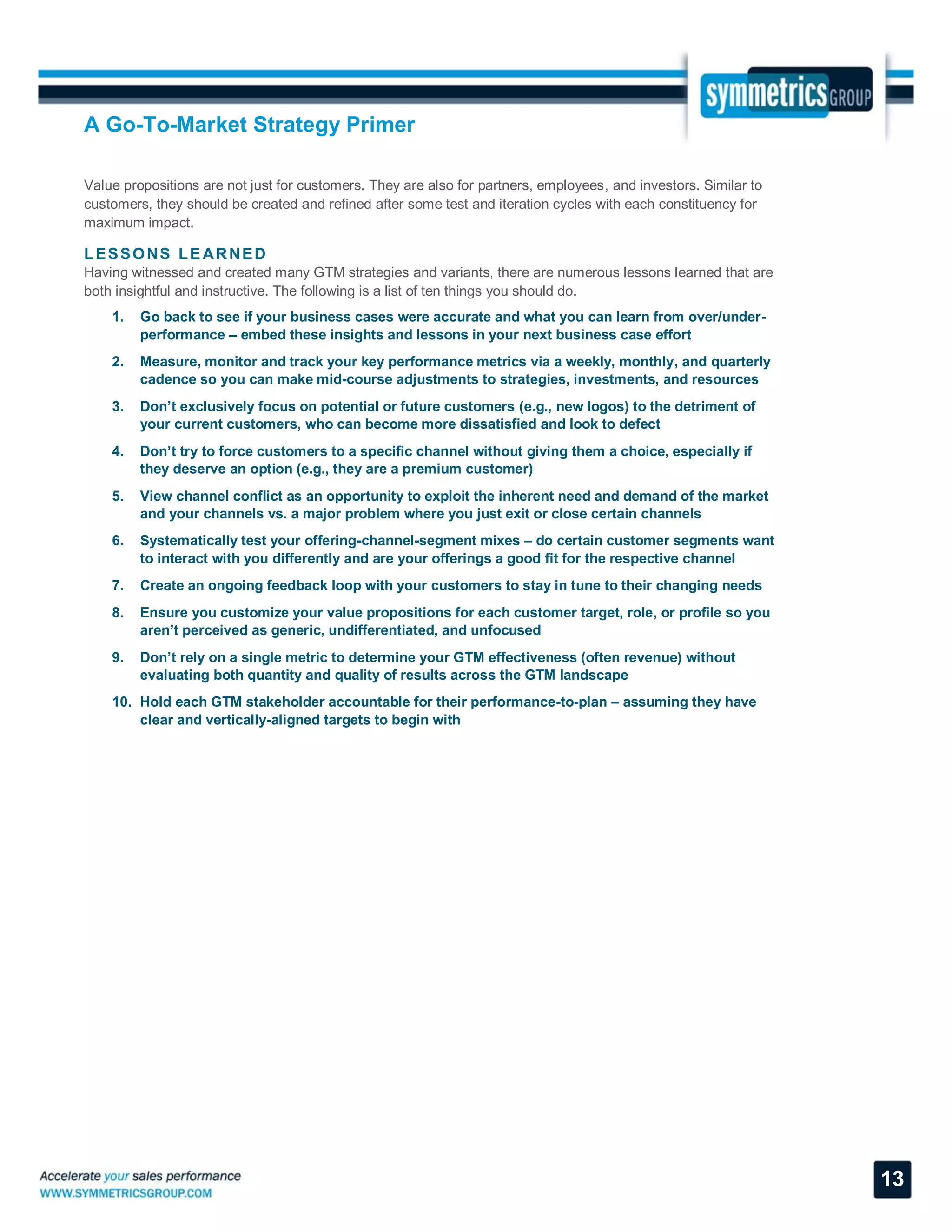 A Go-To-Market Strategy Primer
13
Value propositions are not just for customers. They are also for partners, employees, and investors. Similar to
customers, they should be created and refined after some test and iteration cycles with each constituency for
maximum impact.
LESSONS LEARNED
Having witnessed and created many GTM strategies and variants, there are numerous lessons learned that are
both insightful and instructive. The following is a list of ten things you should do.
1. Go back to see if your business cases were accurate and what you can learn from over/under-
performance – embed these insights and lessons in your next business case effort
2. Measure, monitor and track your key performance metrics via a weekly, monthly, and quarterly
cadence so you can make mid-course adjustments to strategies, investments, and resources
3. Don’t exclusively focus on potential or future customers (e.g., new logos) to the detriment of
your current customers, who can become more dissatisfied and look to defect
4. Don’t try to force customers to a specific channel without giving them a choice, especially if
they deserve an option (e.g., they are a premium customer)
5. View channel conflict as an opportunity to exploit the inherent need and demand of the market
and your channels vs. a major problem where you just exit or close certain channels
6. Systematically test your offering-channel-segment mixes – do certain customer segments want
to interact with you differently and are your offerings a good fit for the respective channel
7. Create an ongoing feedback loop with your customers to stay in tune to their changing needs
8. Ensure you customize your value propositions for each customer target, role, or profile so you
aren’t perceived as generic, undifferentiated, and unfocused
9. Don’t rely on a single metric to determine your GTM effectiveness (often revenue) without
evaluating both quantity and quality of results across the GTM landscape
10. Hold each GTM stakeholder accountable for their performance-to-plan – assuming they have
clear and vertically-aligned targets to begin with
 
