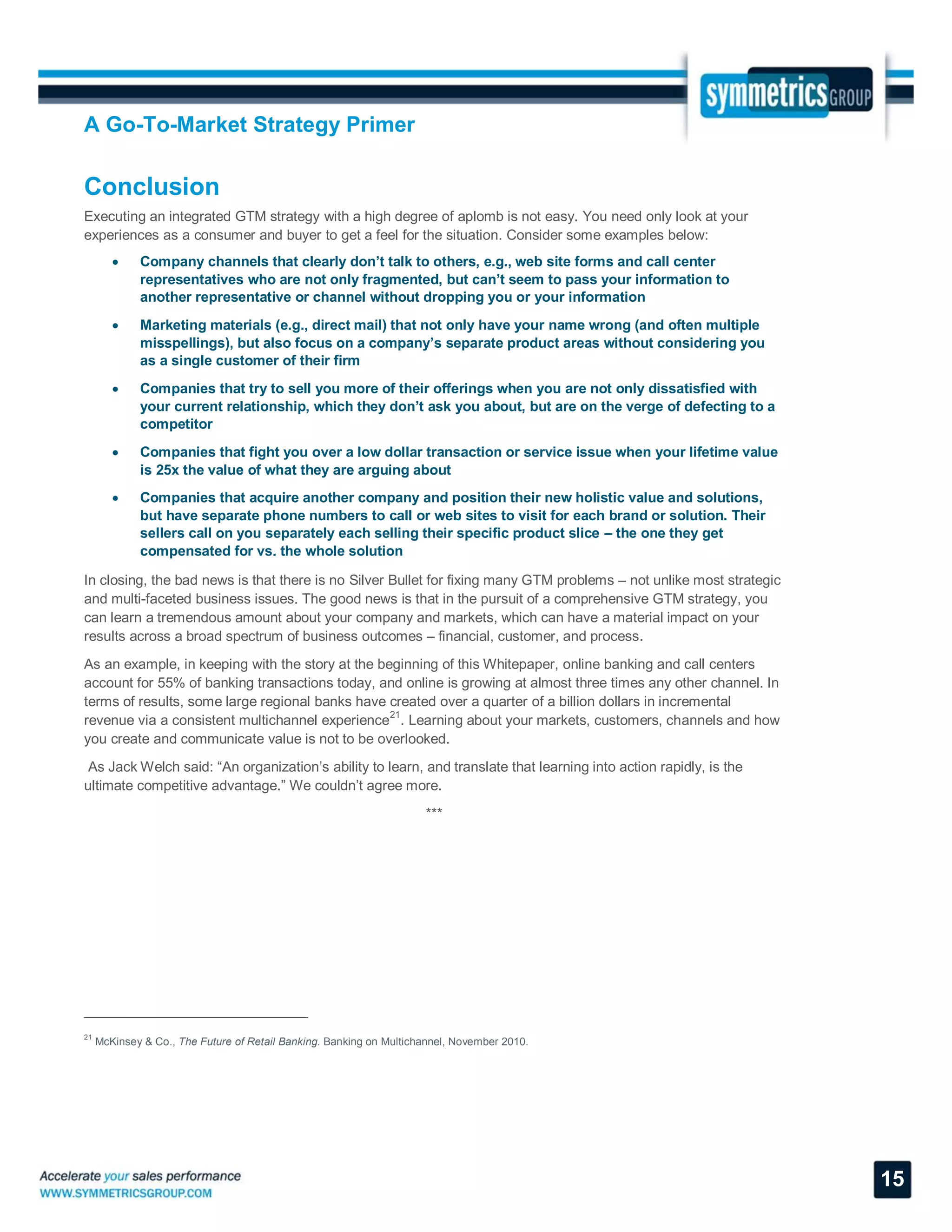 A Go-To-Market Strategy Primer
15
Conclusion
Executing an integrated GTM strategy with a high degree of aplomb is not easy. You need only look at your
experiences as a consumer and buyer to get a feel for the situation. Consider some examples below:
 Company channels that clearly don’t talk to others, e.g., web site forms and call center
representatives who are not only fragmented, but can’t seem to pass your information to
another representative or channel without dropping you or your information
 Marketing materials (e.g., direct mail) that not only have your name wrong (and often multiple
misspellings), but also focus on a company’s separate product areas without considering you
as a single customer of their firm
 Companies that try to sell you more of their offerings when you are not only dissatisfied with
your current relationship, which they don’t ask you about, but are on the verge of defecting to a
competitor
 Companies that fight you over a low dollar transaction or service issue when your lifetime value
is 25x the value of what they are arguing about
 Companies that acquire another company and position their new holistic value and solutions,
but have separate phone numbers to call or web sites to visit for each brand or solution. Their
sellers call on you separately each selling their specific product slice – the one they get
compensated for vs. the whole solution
In closing, the bad news is that there is no Silver Bullet for fixing many GTM problems – not unlike most strategic
and multi-faceted business issues. The good news is that in the pursuit of a comprehensive GTM strategy, you
can learn a tremendous amount about your company and markets, which can have a material impact on your
results across a broad spectrum of business outcomes – financial, customer, and process.
As an example, in keeping with the story at the beginning of this Whitepaper, online banking and call centers
account for 55% of banking transactions today, and online is growing at almost three times any other channel. In
terms of results, some large regional banks have created over a quarter of a billion dollars in incremental
revenue via a consistent multichannel experience
21
. Learning about your markets, customers, channels and how
you create and communicate value is not to be overlooked.
As Jack Welch said: “An organization’s ability to learn, and translate that learning into action rapidly, is the
ultimate competitive advantage.” We couldn’t agree more.
***
21
McKinsey & Co., The Future of Retail Banking. Banking on Multichannel, November 2010.
 