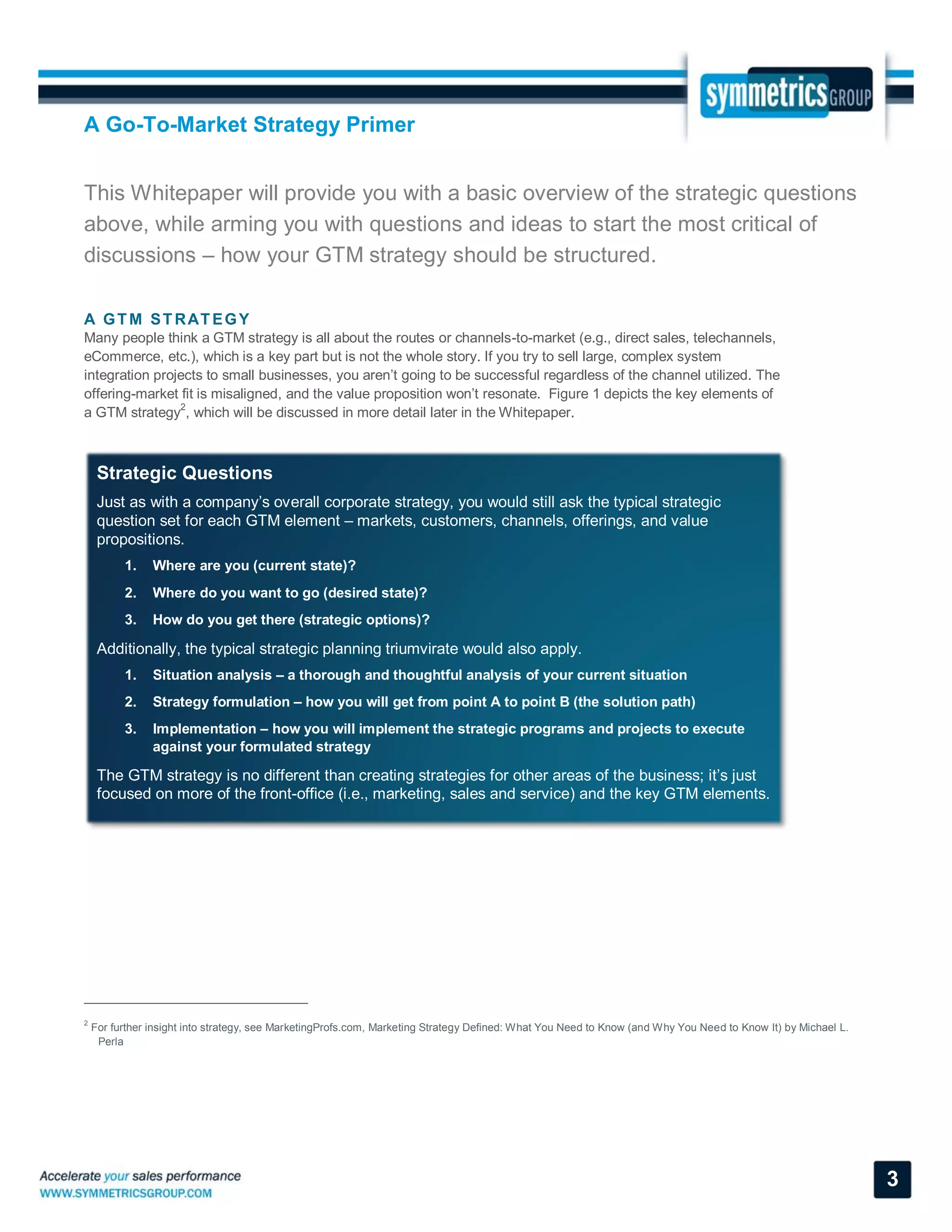 A Go-To-Market Strategy Primer
3
This Whitepaper will provide you with a basic overview of the strategic questions
above, while arming you with questions and ideas to start the most critical of
discussions – how your GTM strategy should be structured.
A GTM STRATEGY
Many people think a GTM strategy is all about the routes or channels-to-market (e.g., direct sales, telechannels,
eCommerce, etc.), which is a key part but is not the whole story. If you try to sell large, complex system
integration projects to small businesses, you aren’t going to be successful regardless of the channel utilized. The
offering-market fit is misaligned, and the value proposition won’t resonate. Figure 1 depicts the key elements of
a GTM strategy
2
, which will be discussed in more detail later in the Whitepaper.
2
For further insight into strategy, see MarketingProfs.com, Marketing Strategy Defined: What You Need to Know (and Why You Need to Know It) by Michael L.
Perla
Strategic Questions
Just as with a company’s overall corporate strategy, you would still ask the typical strategic
question set for each GTM element – markets, customers, channels, offerings, and value
propositions.
1. Where are you (current state)?
2. Where do you want to go (desired state)?
3. How do you get there (strategic options)?
Additionally, the typical strategic planning triumvirate would also apply.
1. Situation analysis – a thorough and thoughtful analysis of your current situation
2. Strategy formulation – how you will get from point A to point B (the solution path)
3. Implementation – how you will implement the strategic programs and projects to execute
against your formulated strategy
The GTM strategy is no different than creating strategies for other areas of the business; it’s just
focused on more of the front-office (i.e., marketing, sales and service) and the key GTM elements.
 