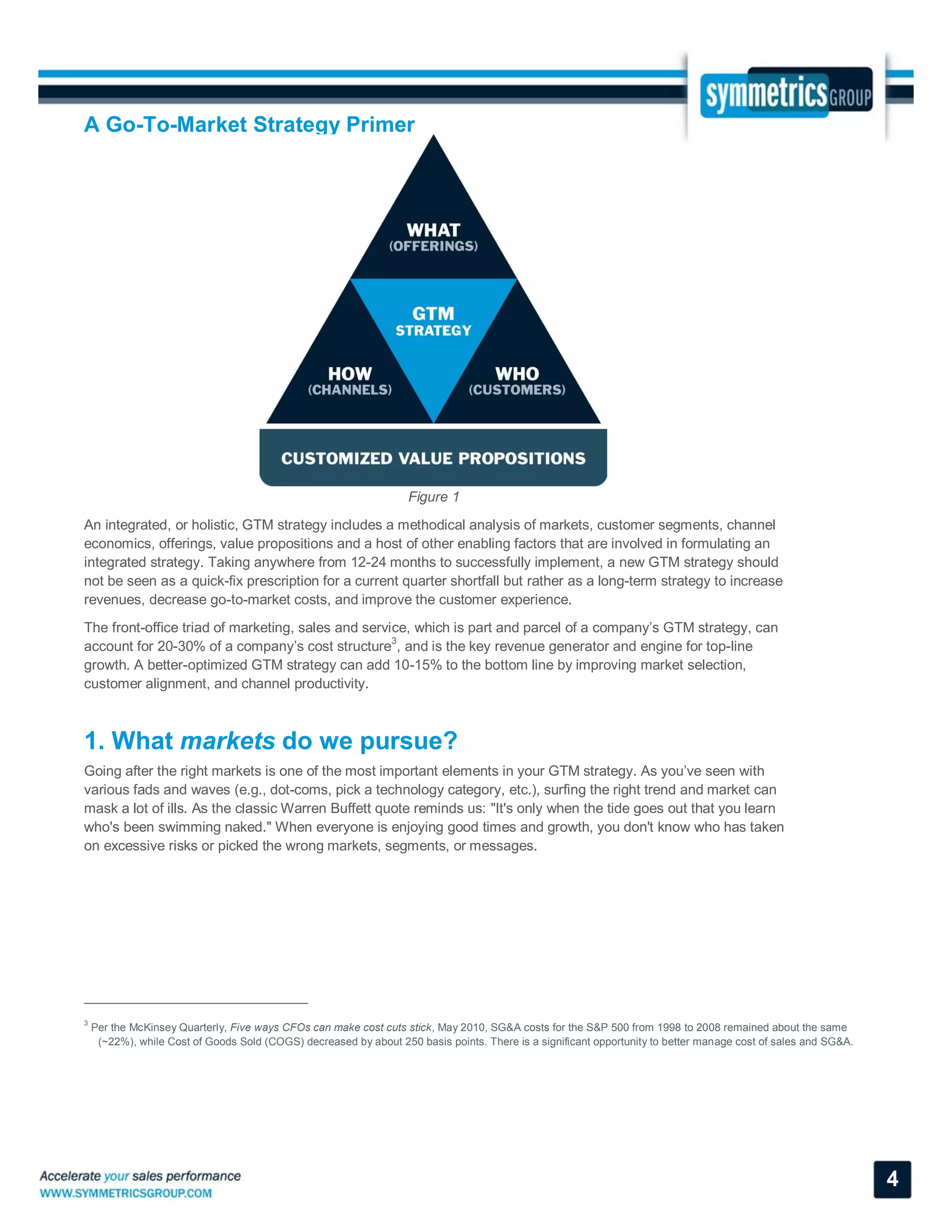 A Go-To-Market Strategy Primer
4
Figure 1
An integrated, or holistic, GTM strategy includes a methodical analysis of markets, customer segments, channel
economics, offerings, value propositions and a host of other enabling factors that are involved in formulating an
integrated strategy. Taking anywhere from 12-24 months to successfully implement, a new GTM strategy should
not be seen as a quick-fix prescription for a current quarter shortfall but rather as a long-term strategy to increase
revenues, decrease go-to-market costs, and improve the customer experience.
The front-office triad of marketing, sales and service, which is part and parcel of a company’s GTM strategy, can
account for 20-30% of a company’s cost structure
3
, and is the key revenue generator and engine for top-line
growth. A better-optimized GTM strategy can add 10-15% to the bottom line by improving market selection,
customer alignment, and channel productivity.
1. What markets do we pursue?
Going after the right markets is one of the most important elements in your GTM strategy. As you’ve seen with
various fads and waves (e.g., dot-coms, pick a technology category, etc.), surfing the right trend and market can
mask a lot of ills. As the classic Warren Buffett quote reminds us: "It's only when the tide goes out that you learn
who's been swimming naked." When everyone is enjoying good times and growth, you don't know who has taken
on excessive risks or picked the wrong markets, segments, or messages.
3
Per the McKinsey Quarterly, Five ways CFOs can make cost cuts stick, May 2010, SG&A costs for the S&P 500 from 1998 to 2008 remained about the same
(~22%), while Cost of Goods Sold (COGS) decreased by about 250 basis points. There is a significant opportunity to better manage cost of sales and SG&A.
 