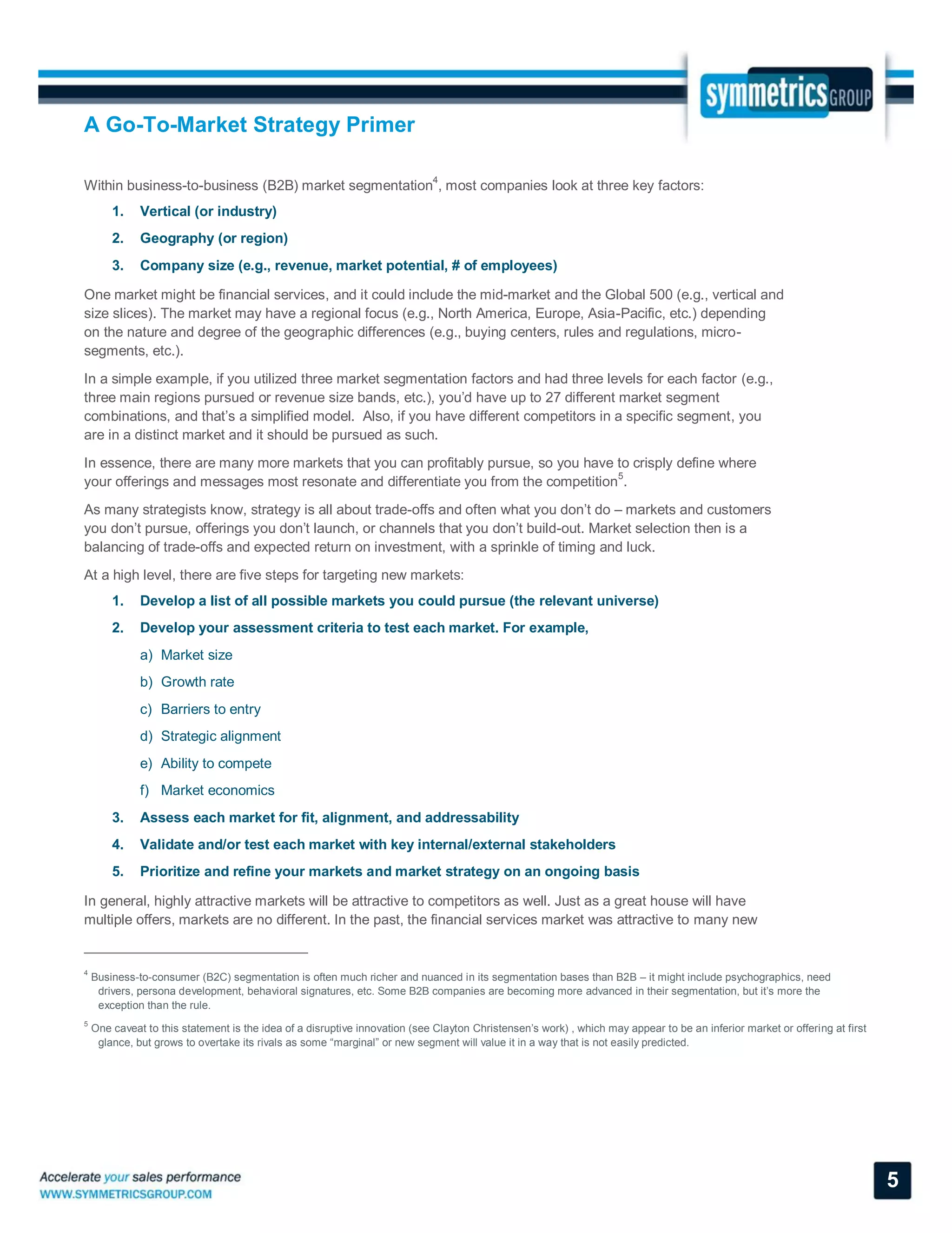 A Go-To-Market Strategy Primer
5
Within business-to-business (B2B) market segmentation
4
, most companies look at three key factors:
1. Vertical (or industry)
2. Geography (or region)
3. Company size (e.g., revenue, market potential, # of employees)
One market might be financial services, and it could include the mid-market and the Global 500 (e.g., vertical and
size slices). The market may have a regional focus (e.g., North America, Europe, Asia-Pacific, etc.) depending
on the nature and degree of the geographic differences (e.g., buying centers, rules and regulations, micro-
segments, etc.).
In a simple example, if you utilized three market segmentation factors and had three levels for each factor (e.g.,
three main regions pursued or revenue size bands, etc.), you’d have up to 27 different market segment
combinations, and that’s a simplified model. Also, if you have different competitors in a specific segment, you
are in a distinct market and it should be pursued as such.
In essence, there are many more markets that you can profitably pursue, so you have to crisply define where
your offerings and messages most resonate and differentiate you from the competition5
.
As many strategists know, strategy is all about trade-offs and often what you don’t do – markets and customers
you don’t pursue, offerings you don’t launch, or channels that you don’t build-out. Market selection then is a
balancing of trade-offs and expected return on investment, with a sprinkle of timing and luck.
At a high level, there are five steps for targeting new markets:
1. Develop a list of all possible markets you could pursue (the relevant universe)
2. Develop your assessment criteria to test each market. For example,
a) Market size
b) Growth rate
c) Barriers to entry
d) Strategic alignment
e) Ability to compete
f) Market economics
3. Assess each market for fit, alignment, and addressability
4. Validate and/or test each market with key internal/external stakeholders
5. Prioritize and refine your markets and market strategy on an ongoing basis
In general, highly attractive markets will be attractive to competitors as well. Just as a great house will have
multiple offers, markets are no different. In the past, the financial services market was attractive to many new
4
Business-to-consumer (B2C) segmentation is often much richer and nuanced in its segmentation bases than B2B – it might include psychographics, need
drivers, persona development, behavioral signatures, etc. Some B2B companies are becoming more advanced in their segmentation, but it’s more the
exception than the rule.
5
One caveat to this statement is the idea of a disruptive innovation (see Clayton Christensen’s work) , which may appear to be an inferior market or offering at first
glance, but grows to overtake its rivals as some “marginal” or new segment will value it in a way that is not easily predicted.
 