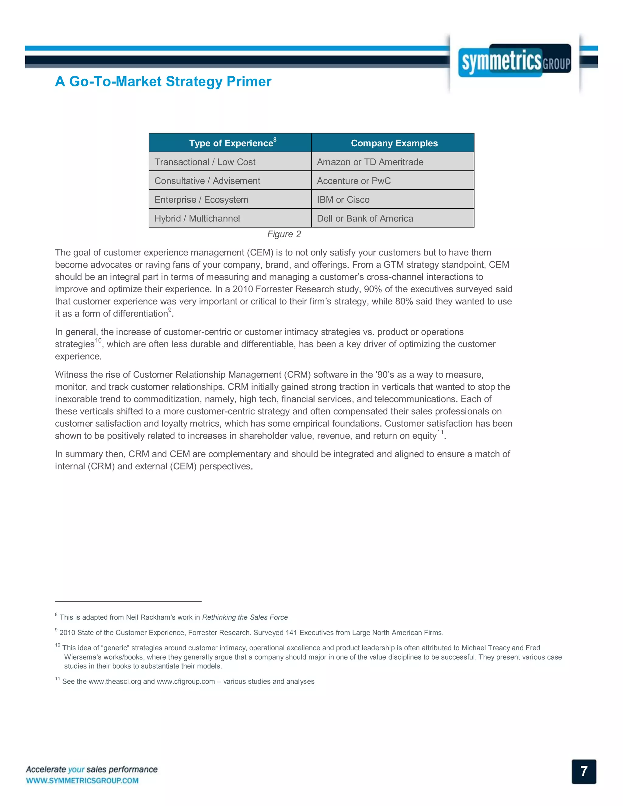 A Go-To-Market Strategy Primer
7
Type of Experience8
Company Examples
Transactional / Low Cost Amazon or TD Ameritrade
Consultative / Advisement Accenture or PwC
Enterprise / Ecosystem IBM or Cisco
Hybrid / Multichannel Dell or Bank of America
Figure 2
The goal of customer experience management (CEM) is to not only satisfy your customers but to have them
become advocates or raving fans of your company, brand, and offerings. From a GTM strategy standpoint, CEM
should be an integral part in terms of measuring and managing a customer’s cross-channel interactions to
improve and optimize their experience. In a 2010 Forrester Research study, 90% of the executives surveyed said
that customer experience was very important or critical to their firm’s strategy, while 80% said they wanted to use
it as a form of differentiation9
.
In general, the increase of customer-centric or customer intimacy strategies vs. product or operations
strategies10
, which are often less durable and differentiable, has been a key driver of optimizing the customer
experience.
Witness the rise of Customer Relationship Management (CRM) software in the ‘90’s as a way to measure,
monitor, and track customer relationships. CRM initially gained strong traction in verticals that wanted to stop the
inexorable trend to commoditization, namely, high tech, financial services, and telecommunications. Each of
these verticals shifted to a more customer-centric strategy and often compensated their sales professionals on
customer satisfaction and loyalty metrics, which has some empirical foundations. Customer satisfaction has been
shown to be positively related to increases in shareholder value, revenue, and return on equity11
.
In summary then, CRM and CEM are complementary and should be integrated and aligned to ensure a match of
internal (CRM) and external (CEM) perspectives.
8
This is adapted from Neil Rackham’s work in Rethinking the Sales Force
9
2010 State of the Customer Experience, Forrester Research. Surveyed 141 Executives from Large North American Firms.
10
This idea of “generic” strategies around customer intimacy, operational excellence and product leadership is often attributed to Michael Treacy and Fred
Wiersema’s works/books, where they generally argue that a company should major in one of the value disciplines to be successful. They present various case
studies in their books to substantiate their models.
11
See the www.theasci.org and www.cfigroup.com – various studies and analyses
 