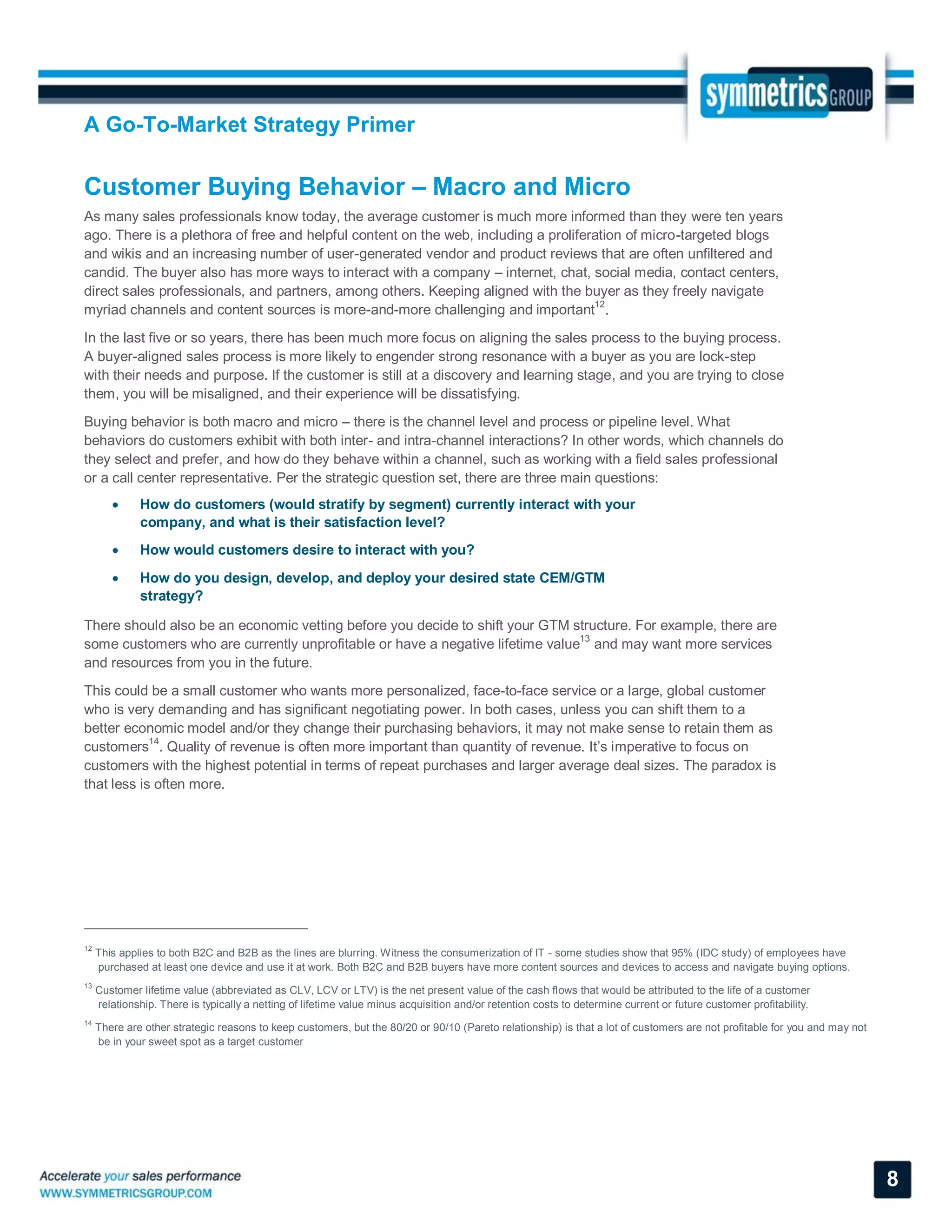 A Go-To-Market Strategy Primer
8
Customer Buying Behavior – Macro and Micro
As many sales professionals know today, the average customer is much more informed than they were ten years
ago. There is a plethora of free and helpful content on the web, including a proliferation of micro-targeted blogs
and wikis and an increasing number of user-generated vendor and product reviews that are often unfiltered and
candid. The buyer also has more ways to interact with a company – internet, chat, social media, contact centers,
direct sales professionals, and partners, among others. Keeping aligned with the buyer as they freely navigate
myriad channels and content sources is more-and-more challenging and important12
.
In the last five or so years, there has been much more focus on aligning the sales process to the buying process.
A buyer-aligned sales process is more likely to engender strong resonance with a buyer as you are lock-step
with their needs and purpose. If the customer is still at a discovery and learning stage, and you are trying to close
them, you will be misaligned, and their experience will be dissatisfying.
Buying behavior is both macro and micro – there is the channel level and process or pipeline level. What
behaviors do customers exhibit with both inter- and intra-channel interactions? In other words, which channels do
they select and prefer, and how do they behave within a channel, such as working with a field sales professional
or a call center representative. Per the strategic question set, there are three main questions:
 How do customers (would stratify by segment) currently interact with your
company, and what is their satisfaction level?
 How would customers desire to interact with you?
 How do you design, develop, and deploy your desired state CEM/GTM
strategy?
There should also be an economic vetting before you decide to shift your GTM structure. For example, there are
some customers who are currently unprofitable or have a negative lifetime value
13
and may want more services
and resources from you in the future.
This could be a small customer who wants more personalized, face-to-face service or a large, global customer
who is very demanding and has significant negotiating power. In both cases, unless you can shift them to a
better economic model and/or they change their purchasing behaviors, it may not make sense to retain them as
customers
14
. Quality of revenue is often more important than quantity of revenue. It’s imperative to focus on
customers with the highest potential in terms of repeat purchases and larger average deal sizes. The paradox is
that less is often more.
12
This applies to both B2C and B2B as the lines are blurring. Witness the consumerization of IT - some studies show that 95% (IDC study) of employees have
purchased at least one device and use it at work. Both B2C and B2B buyers have more content sources and devices to access and navigate buying options.
13
Customer lifetime value (abbreviated as CLV, LCV or LTV) is the net present value of the cash flows that would be attributed to the life of a customer
relationship. There is typically a netting of lifetime value minus acquisition and/or retention costs to determine current or future customer profitability.
14
There are other strategic reasons to keep customers, but the 80/20 or 90/10 (Pareto relationship) is that a lot of customers are not profitable for you and may not
be in your sweet spot as a target customer
 