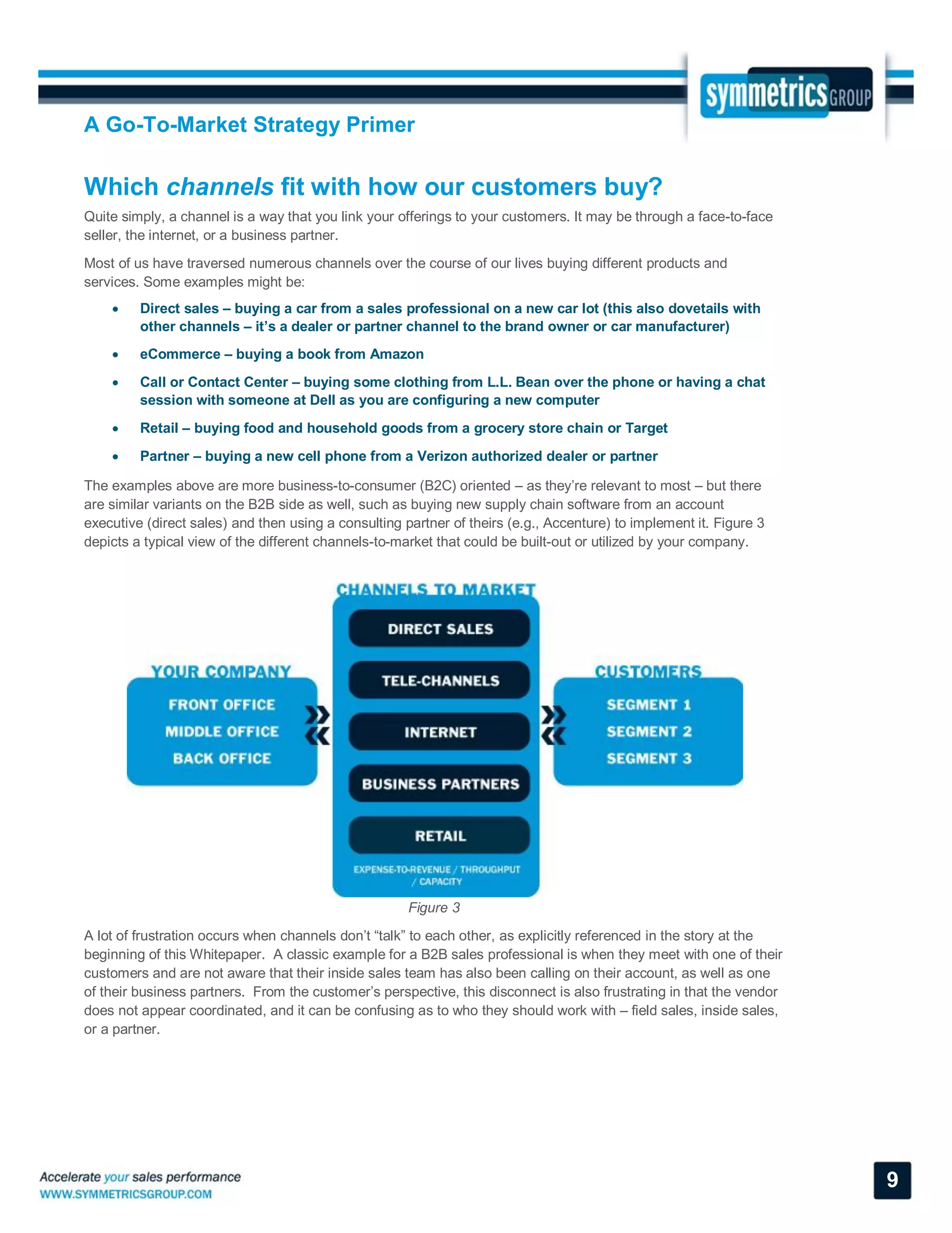 A Go-To-Market Strategy Primer
9
Which channels fit with how our customers buy?
Quite simply, a channel is a way that you link your offerings to your customers. It may be through a face-to-face
seller, the internet, or a business partner.
Most of us have traversed numerous channels over the course of our lives buying different products and
services. Some examples might be:
 Direct sales – buying a car from a sales professional on a new car lot (this also dovetails with
other channels – it’s a dealer or partner channel to the brand owner or car manufacturer)
 eCommerce – buying a book from Amazon
 Call or Contact Center – buying some clothing from L.L. Bean over the phone or having a chat
session with someone at Dell as you are configuring a new computer
 Retail – buying food and household goods from a grocery store chain or Target
 Partner – buying a new cell phone from a Verizon authorized dealer or partner
The examples above are more business-to-consumer (B2C) oriented – as they’re relevant to most – but there
are similar variants on the B2B side as well, such as buying new supply chain software from an account
executive (direct sales) and then using a consulting partner of theirs (e.g., Accenture) to implement it. Figure 3
depicts a typical view of the different channels-to-market that could be built-out or utilized by your company.
Figure 3
A lot of frustration occurs when channels don’t “talk” to each other, as explicitly referenced in the story at the
beginning of this Whitepaper. A classic example for a B2B sales professional is when they meet with one of their
customers and are not aware that their inside sales team has also been calling on their account, as well as one
of their business partners. From the customer’s perspective, this disconnect is also frustrating in that the vendor
does not appear coordinated, and it can be confusing as to who they should work with – field sales, inside sales,
or a partner.
 