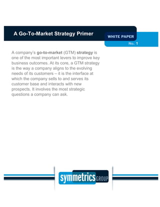 1
A company’s go-to-market (GTM) strategy is
one of the most important levers to improve key
business outcomes. At its core, a GTM strategy
is the way a company aligns to the evolving
needs of its customers – it is the interface at
which the company sells to and serves its
customer base and interacts with new
prospects. It involves the most strategic
questions a company can ask.
A Go-To-Market Strategy Primer
 