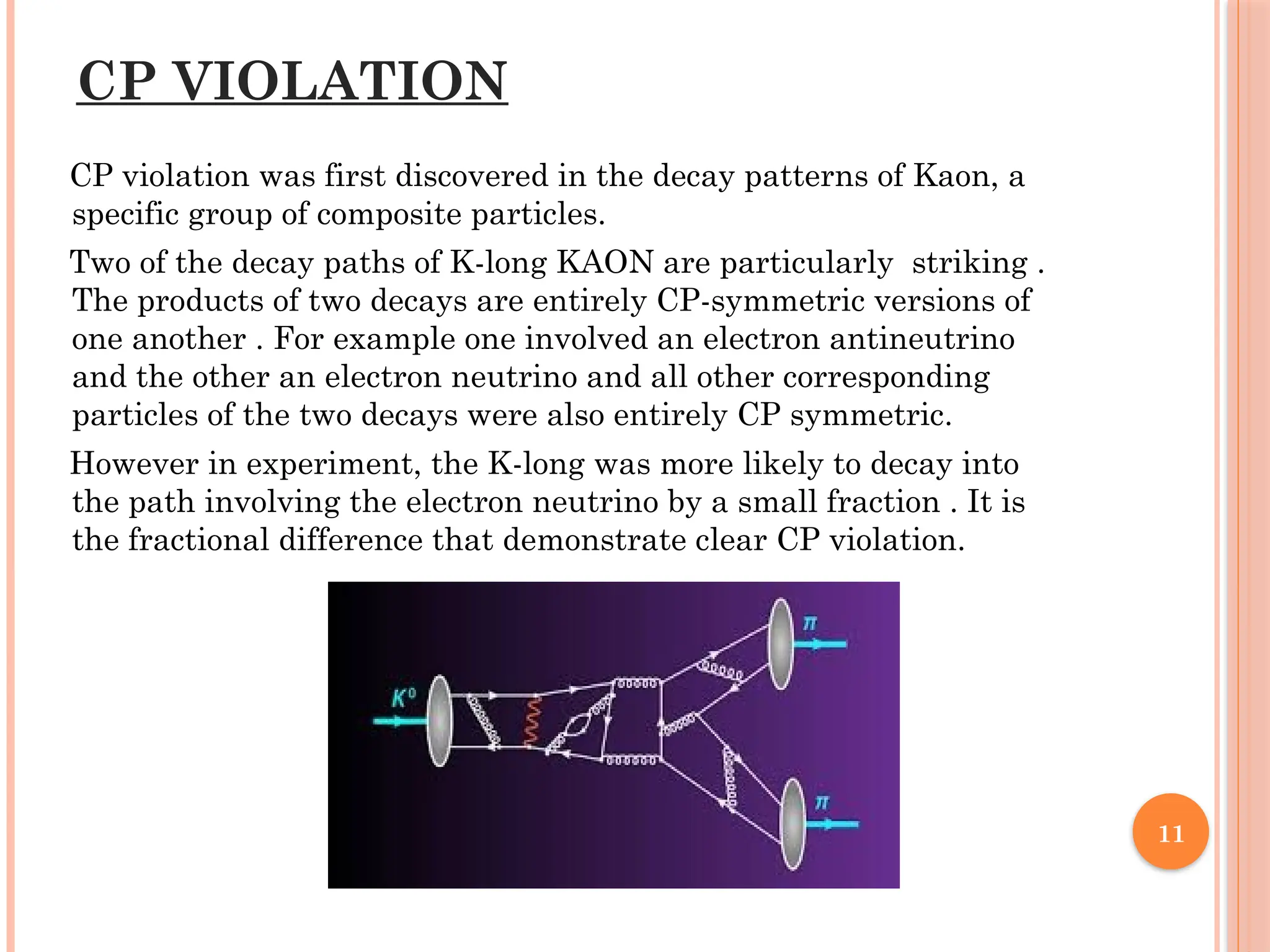 CP VIOLATION
CP violation was first discovered in the decay patterns of Kaon, a
specific group of composite particles.
Two of the decay paths of K-long KAON are particularly striking .
The products of two decays are entirely CP-symmetric versions of
one another . For example one involved an electron antineutrino
and the other an electron neutrino and all other corresponding
particles of the two decays were also entirely CP symmetric.
However in experiment, the K-long was more likely to decay into
the path involving the electron neutrino by a small fraction . It is
the fractional difference that demonstrate clear CP violation.
11
 