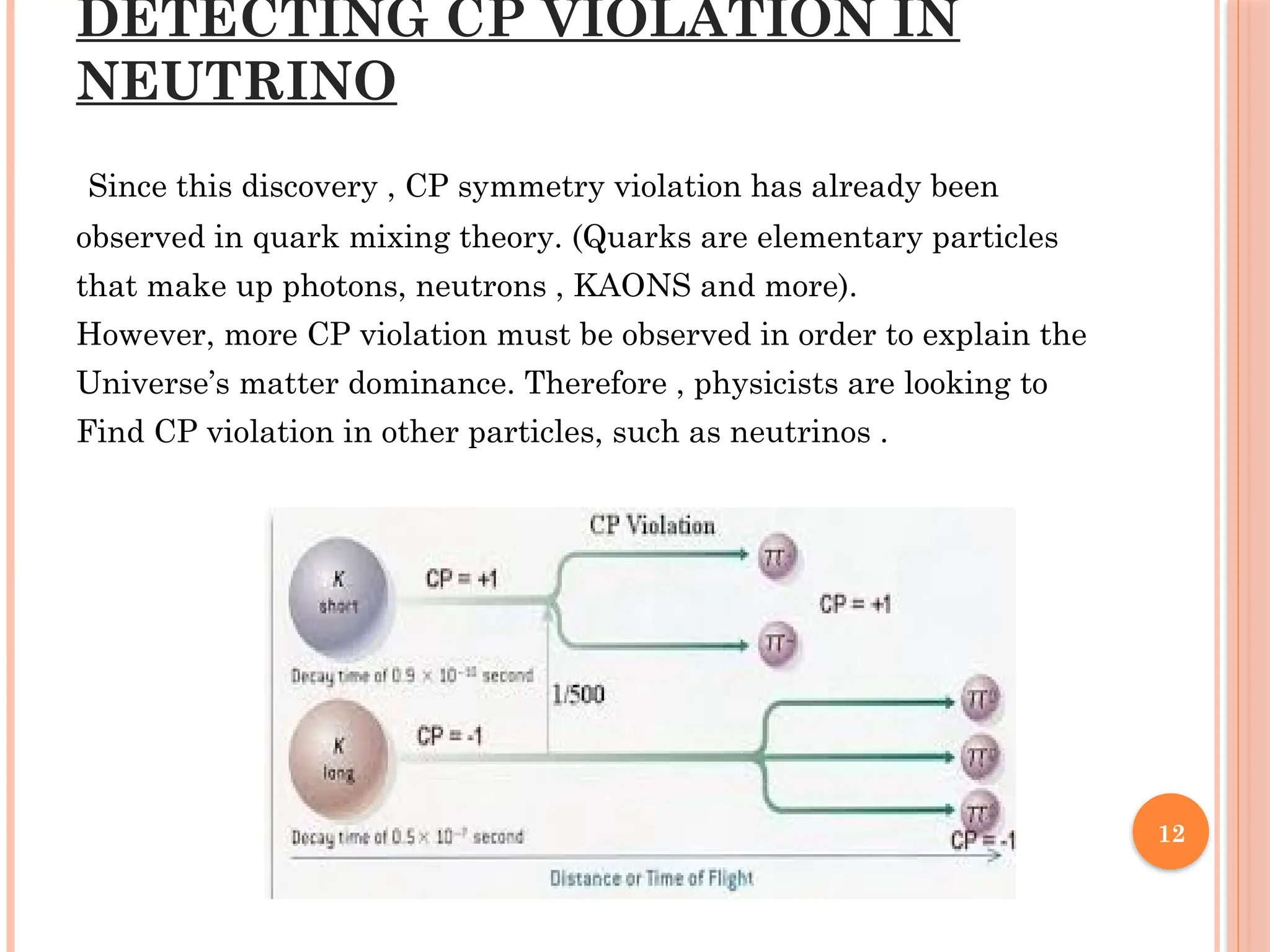 12
DETECTING CP VIOLATION IN
NEUTRINO
Since this discovery , CP symmetry violation has already been
observed in quark mixing theory. (Quarks are elementary particles
that make up photons, neutrons , KAONS and more).
However, more CP violation must be observed in order to explain the
Universe’s matter dominance. Therefore , physicists are looking to
Find CP violation in other particles, such as neutrinos .
 