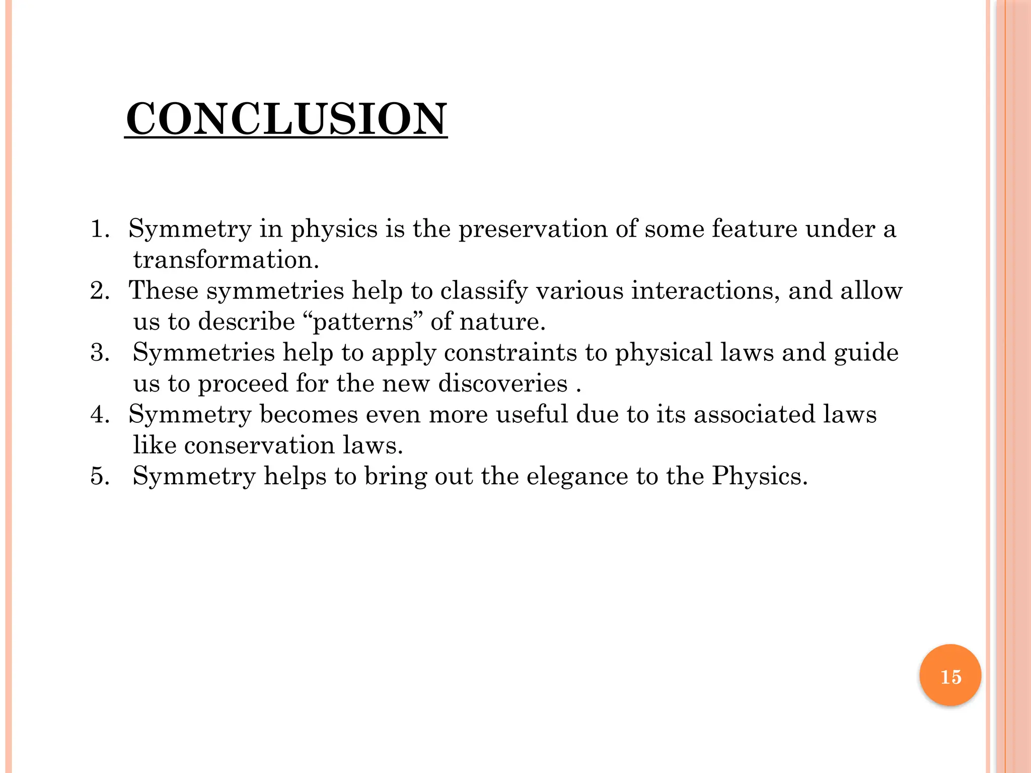 15
CONCLUSION
1. Symmetry in physics is the preservation of some feature under a
transformation.
2. These symmetries help to classify various interactions, and allow
us to describe “patterns” of nature.
3. Symmetries help to apply constraints to physical laws and guide
us to proceed for the new discoveries .
4. Symmetry becomes even more useful due to its associated laws
like conservation laws.
5. Symmetry helps to bring out the elegance to the Physics.
 